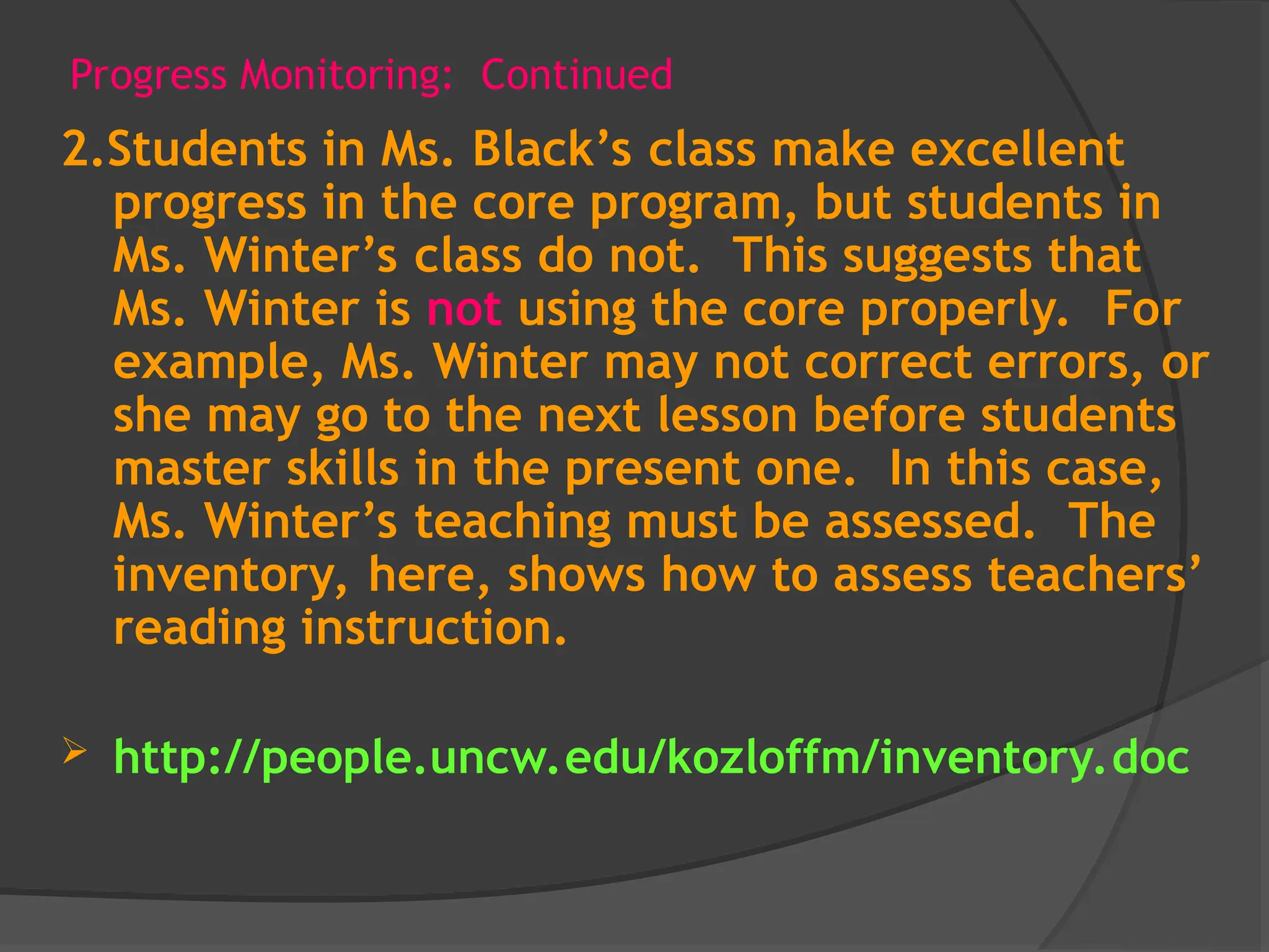 Progress Monitoring: Continued
2.Students in Ms. Black’s class make excellent
progress in the core program, but students in
Ms. Winter’s class do not. This suggests that
Ms. Winter is not using the core properly. For
example, Ms. Winter may not correct errors, or
she may go to the next lesson before students
master skills in the present one. In this case,
Ms. Winter’s teaching must be assessed. The
inventory, here, shows how to assess teachers’
reading instruction.
 http://people.uncw.edu/kozloffm/inventory.doc
 