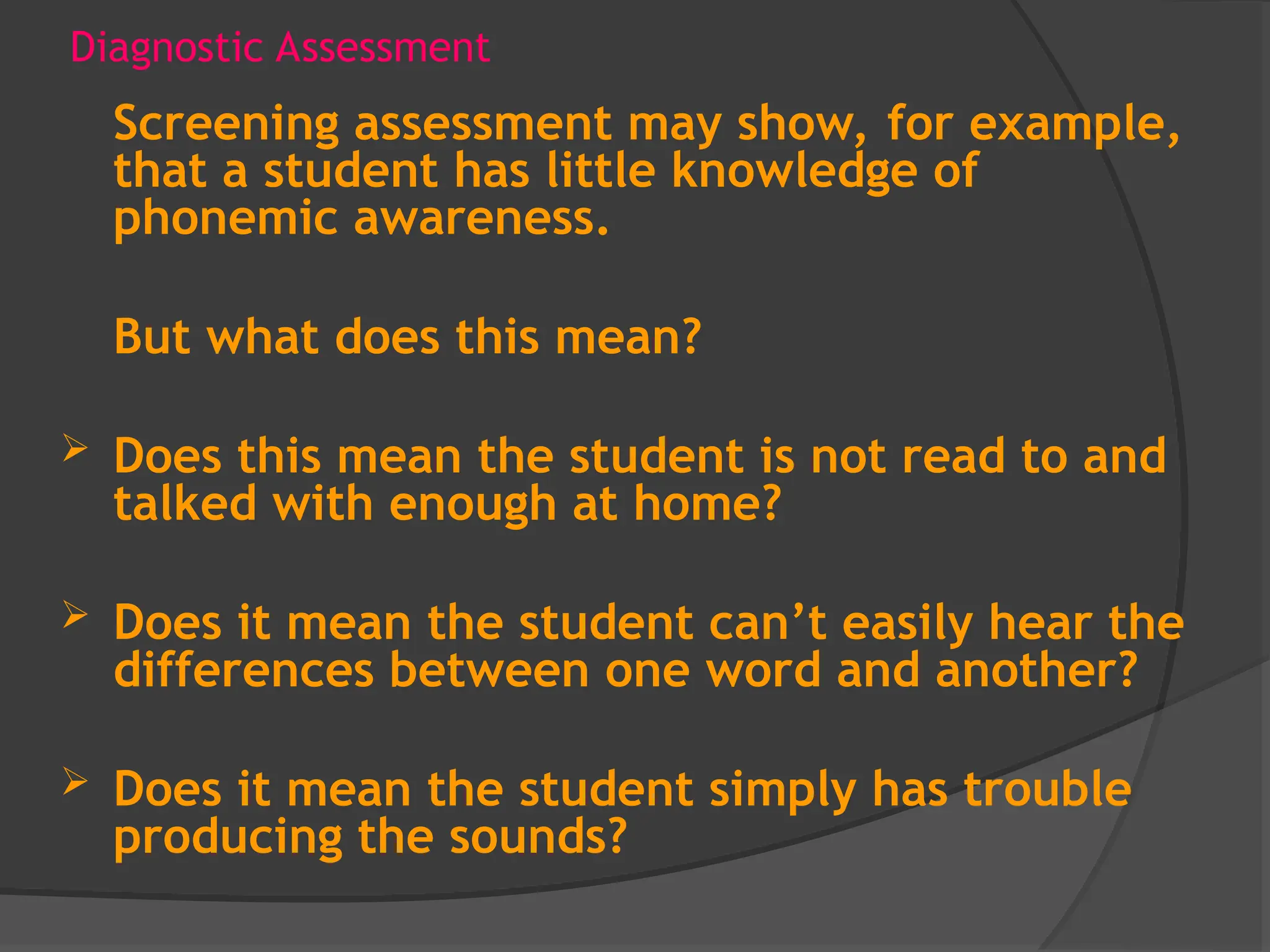 Diagnostic Assessment
Screening assessment may show, for example,
that a student has little knowledge of
phonemic awareness.
But what does this mean?
 Does this mean the student is not read to and
talked with enough at home?
 Does it mean the student can’t easily hear the
differences between one word and another?
 Does it mean the student simply has trouble
producing the sounds?
 