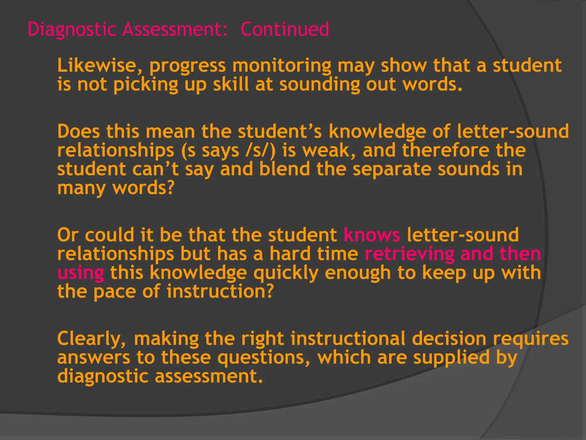Diagnostic Assessment: Continued
Likewise, progress monitoring may show that a student
is not picking up skill at sounding out words.
Does this mean the student’s knowledge of letter-sound
relationships (s says /s/) is weak, and therefore the
student can’t say and blend the separate sounds in
many words?
Or could it be that the student knows letter-sound
relationships but has a hard time retrieving and then
using this knowledge quickly enough to keep up with
the pace of instruction?
Clearly, making the right instructional decision requires
answers to these questions, which are supplied by
diagnostic assessment.
 