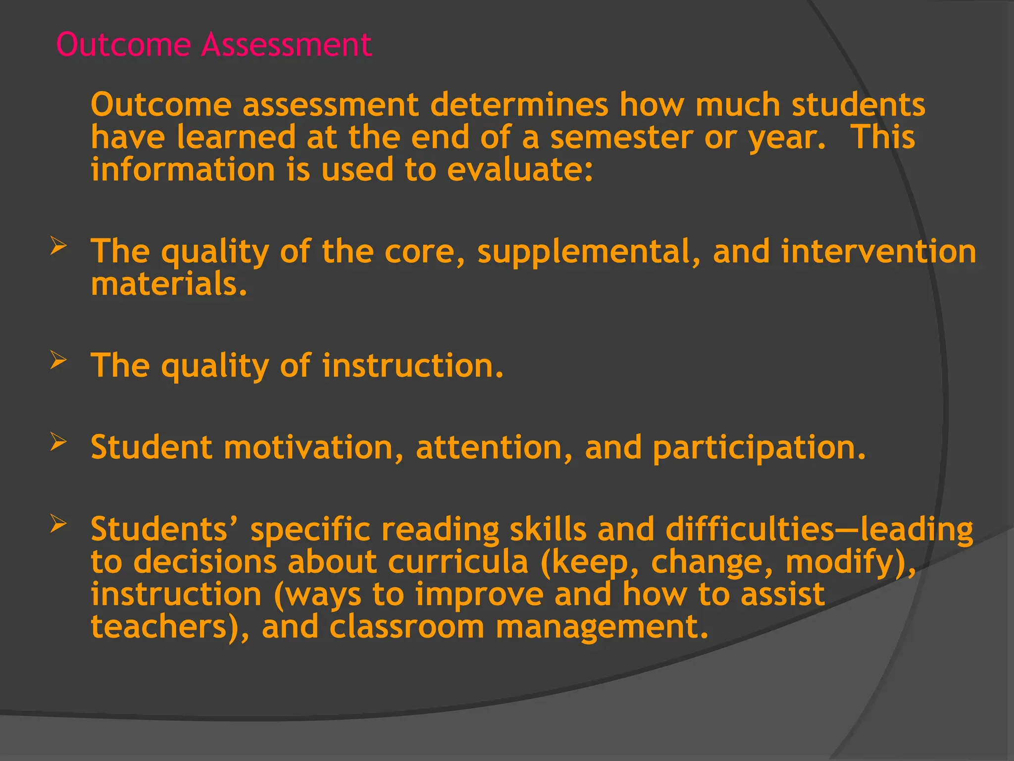Outcome Assessment
Outcome assessment determines how much students
have learned at the end of a semester or year. This
information is used to evaluate:
 The quality of the core, supplemental, and intervention
materials.
 The quality of instruction.
 Student motivation, attention, and participation.
 Students’ specific reading skills and difficulties—leading
to decisions about curricula (keep, change, modify),
instruction (ways to improve and how to assist
teachers), and classroom management.
 
