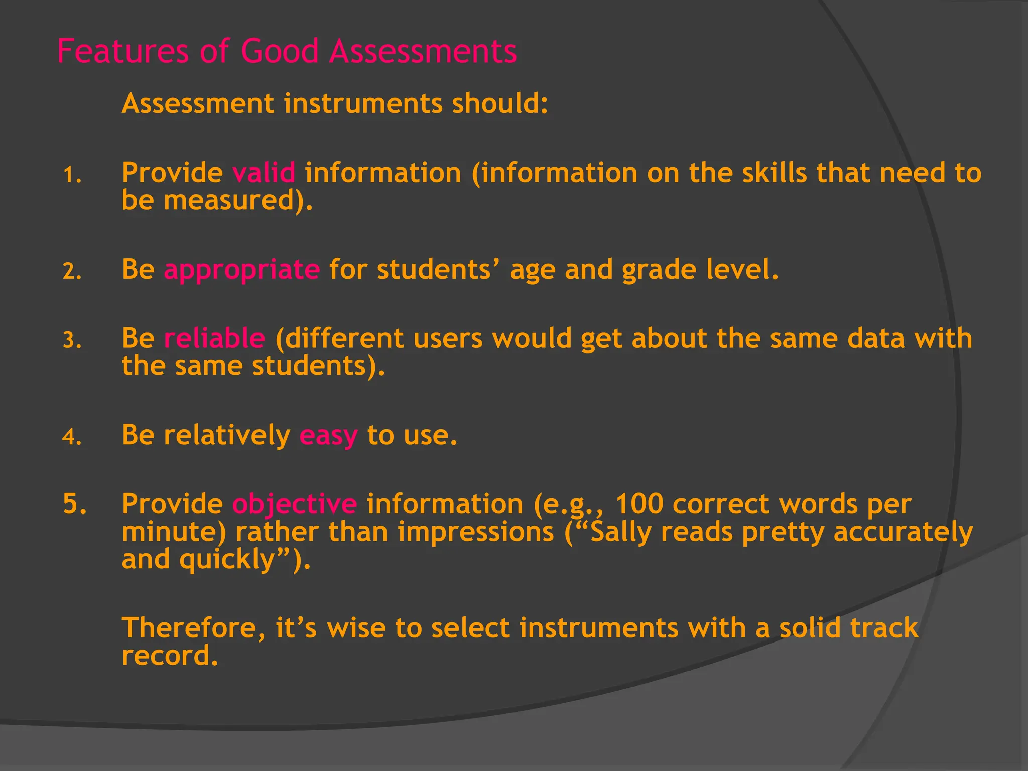 Features of Good Assessments
Assessment instruments should:
1. Provide valid information (information on the skills that need to
be measured).
2. Be appropriate for students’ age and grade level.
3. Be reliable (different users would get about the same data with
the same students).
4. Be relatively easy to use.
5. Provide objective information (e.g., 100 correct words per
minute) rather than impressions (“Sally reads pretty accurately
and quickly”).
Therefore, it’s wise to select instruments with a solid track
record.
 