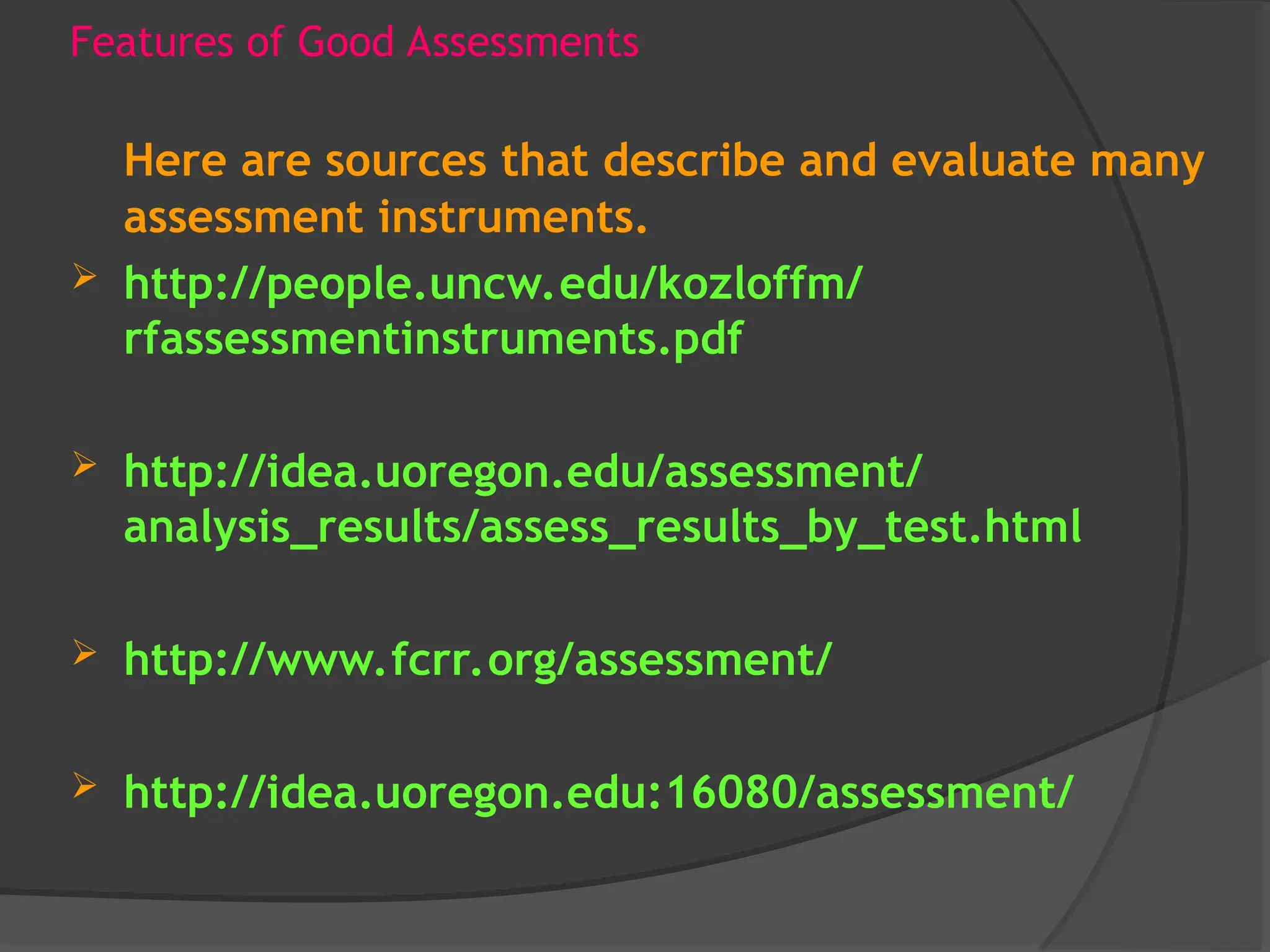 Features of Good Assessments
Here are sources that describe and evaluate many
assessment instruments.
 http://people.uncw.edu/kozloffm/
rfassessmentinstruments.pdf
 http://idea.uoregon.edu/assessment/
analysis_results/assess_results_by_test.html
 http://www.fcrr.org/assessment/
 http://idea.uoregon.edu:16080/assessment/
 