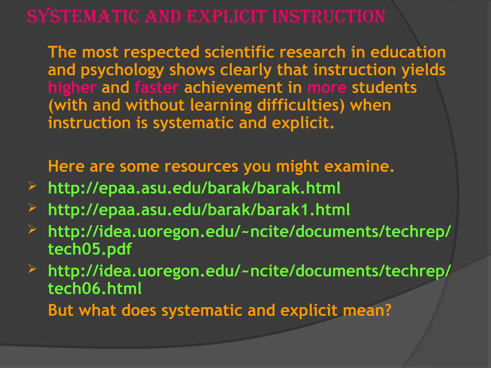 Systematic and Explicit Instruction
The most respected scientific research in education
and psychology shows clearly that instruction yields
higher and faster achievement in more students
(with and without learning difficulties) when
instruction is systematic and explicit.
Here are some resources you might examine.
 http://epaa.asu.edu/barak/barak.html
 http://epaa.asu.edu/barak/barak1.html
 http://idea.uoregon.edu/~ncite/documents/techrep/
tech05.pdf
 http://idea.uoregon.edu/~ncite/documents/techrep/
tech06.html
But what does systematic and explicit mean?
 