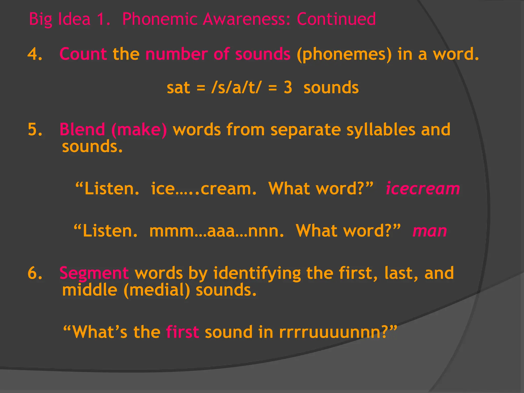 Big Idea 1. Phonemic Awareness: Continued
4. Count the number of sounds (phonemes) in a word.
sat = /s/a/t/ = 3 sounds
5. Blend (make) words from separate syllables and
sounds.
“Listen. ice…..cream. What word?” icecream
“Listen. mmm…aaa…nnn. What word?” man
6. Segment words by identifying the first, last, and
middle (medial) sounds.
“What’s the first sound in rrrruuuunnn?”
 