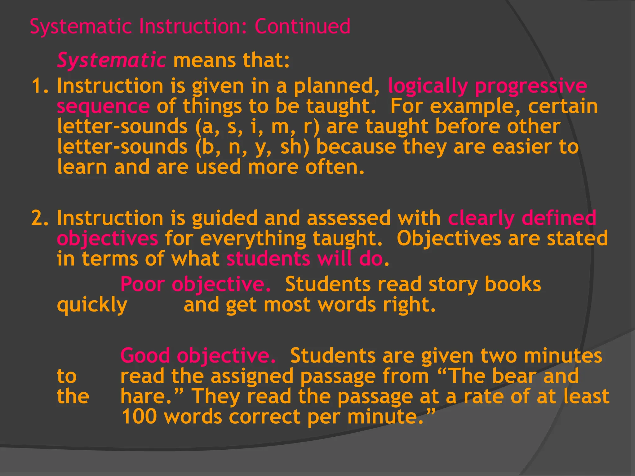 Systematic Instruction: Continued
Systematic means that:
1. Instruction is given in a planned, logically progressive
sequence of things to be taught. For example, certain
letter-sounds (a, s, i, m, r) are taught before other
letter-sounds (b, n, y, sh) because they are easier to
learn and are used more often.
2. Instruction is guided and assessed with clearly defined
objectives for everything taught. Objectives are stated
in terms of what students will do.
Poor objective. Students read story books
quickly and get most words right.
Good objective. Students are given two minutes
to read the assigned passage from “The bear and
the hare.” They read the passage at a rate of at least
100 words correct per minute.”
 