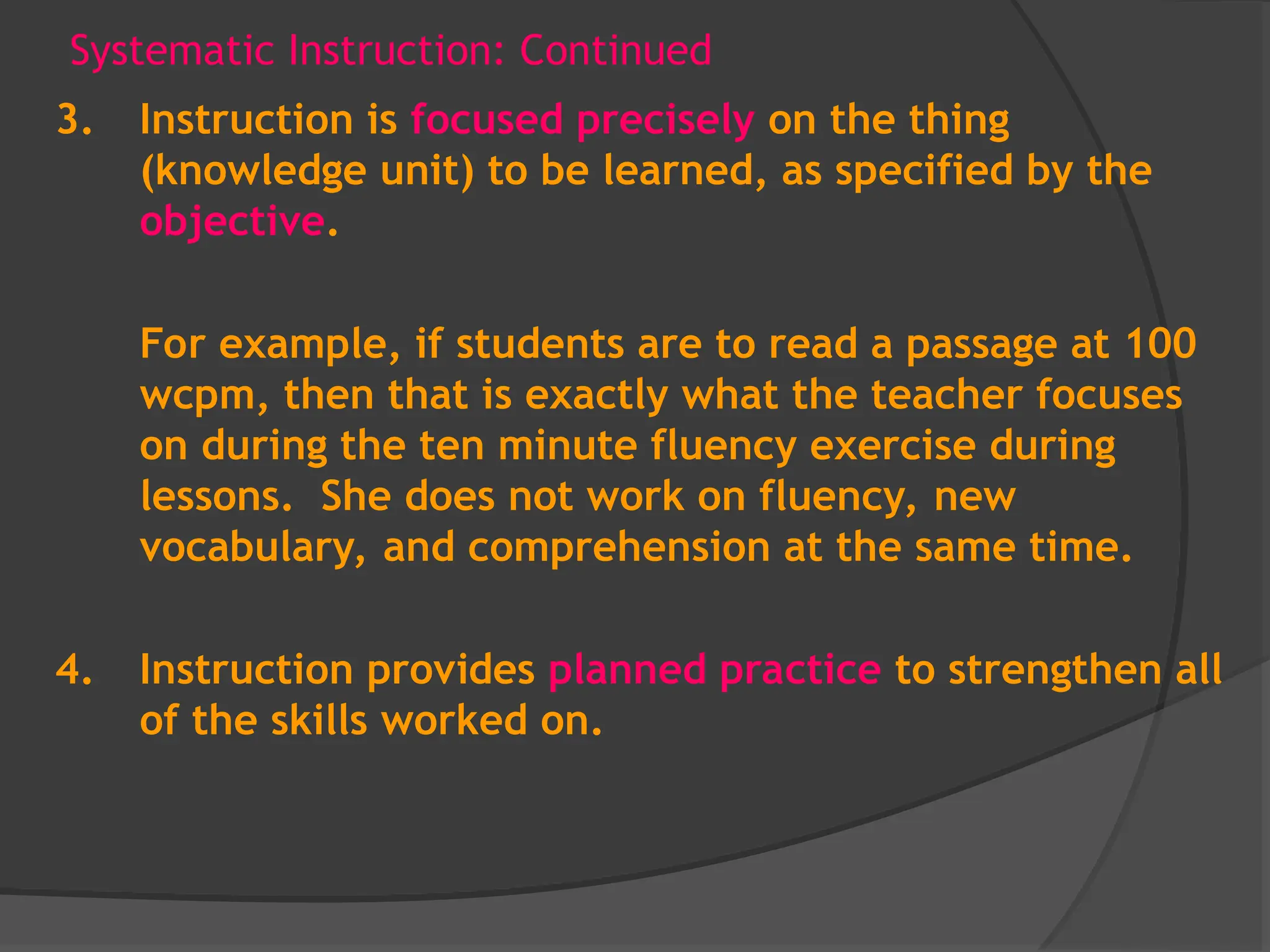 Systematic Instruction: Continued
3. Instruction is focused precisely on the thing
(knowledge unit) to be learned, as specified by the
objective.
For example, if students are to read a passage at 100
wcpm, then that is exactly what the teacher focuses
on during the ten minute fluency exercise during
lessons. She does not work on fluency, new
vocabulary, and comprehension at the same time.
4. Instruction provides planned practice to strengthen all
of the skills worked on.
 