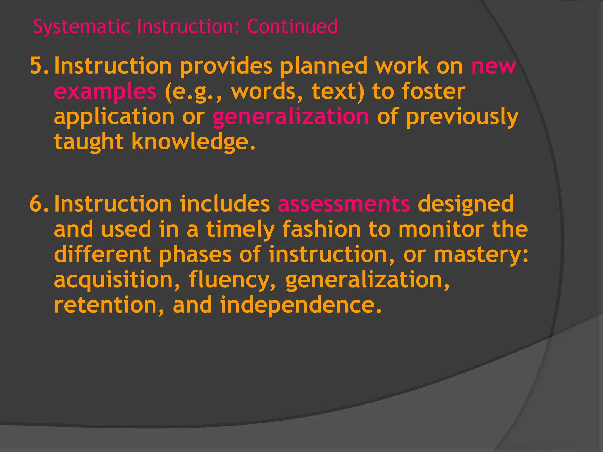 Systematic Instruction: Continued
5.Instruction provides planned work on new
examples (e.g., words, text) to foster
application or generalization of previously
taught knowledge.
6.Instruction includes assessments designed
and used in a timely fashion to monitor the
different phases of instruction, or mastery:
acquisition, fluency, generalization,
retention, and independence.
 