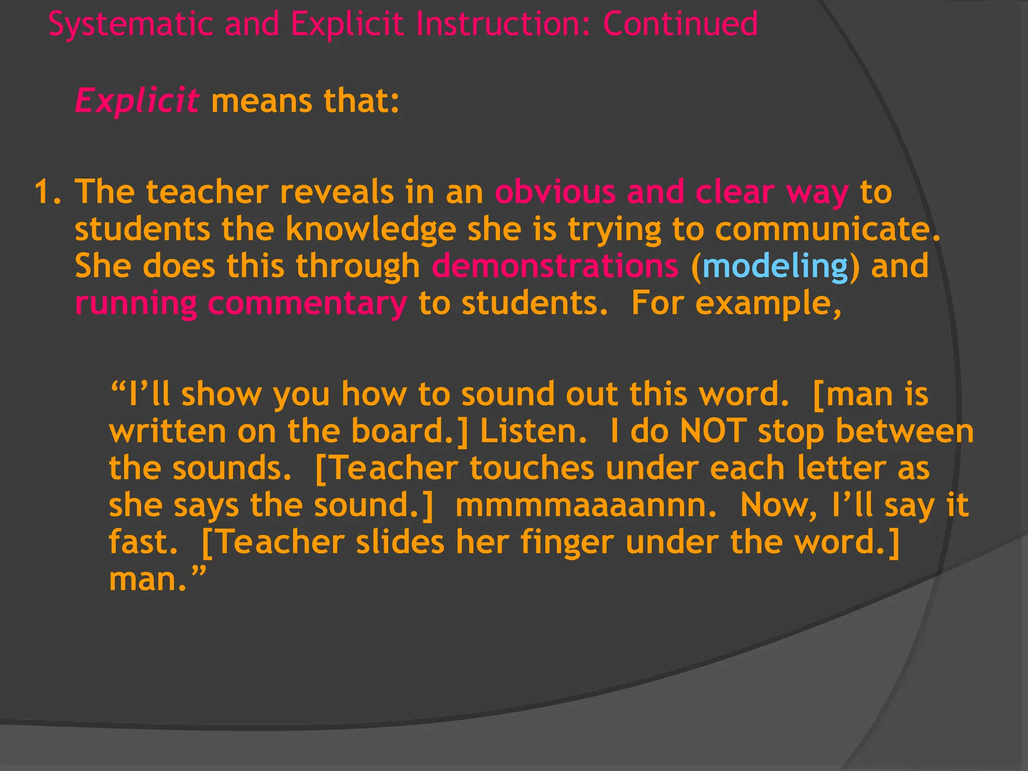 Systematic and Explicit Instruction: Continued
Explicit means that:
1. The teacher reveals in an obvious and clear way to
students the knowledge she is trying to communicate.
She does this through demonstrations (modeling) and
running commentary to students. For example,
“I’ll show you how to sound out this word. [man is
written on the board.] Listen. I do NOT stop between
the sounds. [Teacher touches under each letter as
she says the sound.] mmmmaaaannn. Now, I’ll say it
fast. [Teacher slides her finger under the word.]
man.”
 