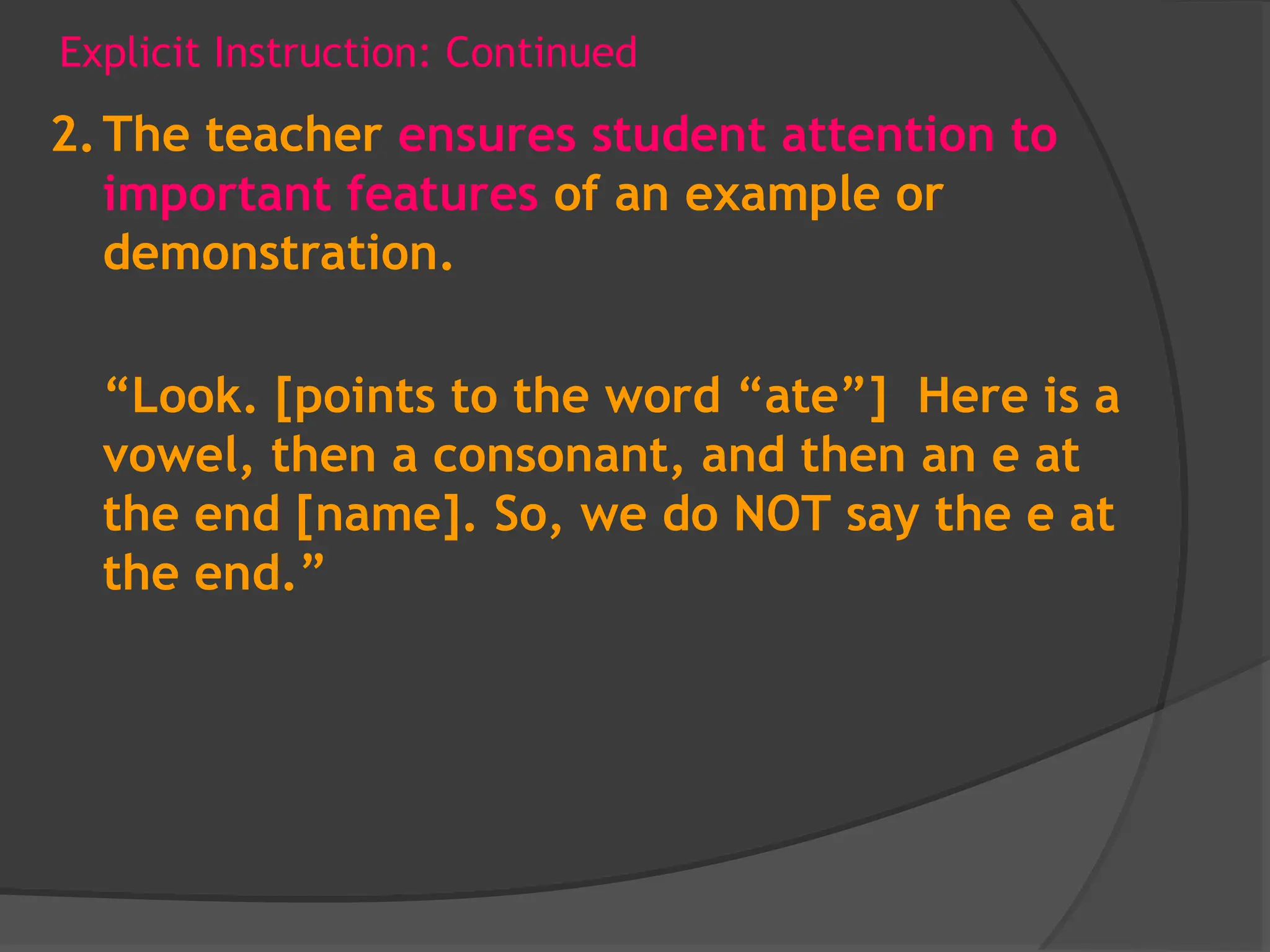 Explicit Instruction: Continued
2.The teacher ensures student attention to
important features of an example or
demonstration.
“Look. [points to the word “ate”] Here is a
vowel, then a consonant, and then an e at
the end [name]. So, we do NOT say the e at
the end.”
 