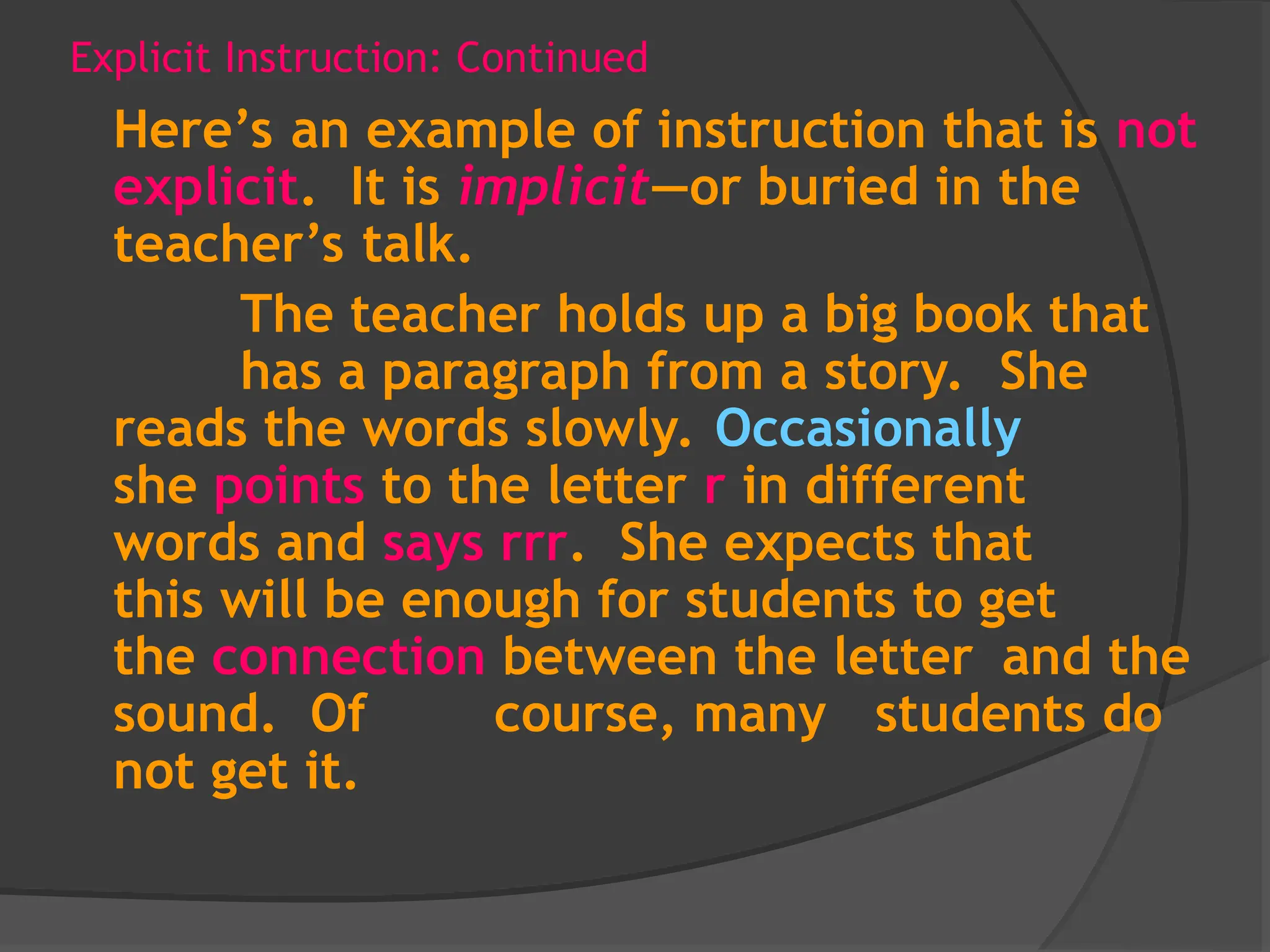 Explicit Instruction: Continued
Here’s an example of instruction that is not
explicit. It is implicit—or buried in the
teacher’s talk.
The teacher holds up a big book that
has a paragraph from a story. She
reads the words slowly. Occasionally
she points to the letter r in different
words and says rrr. She expects that
this will be enough for students to get
the connection between the letter and the
sound. Of course, many students do
not get it.
 