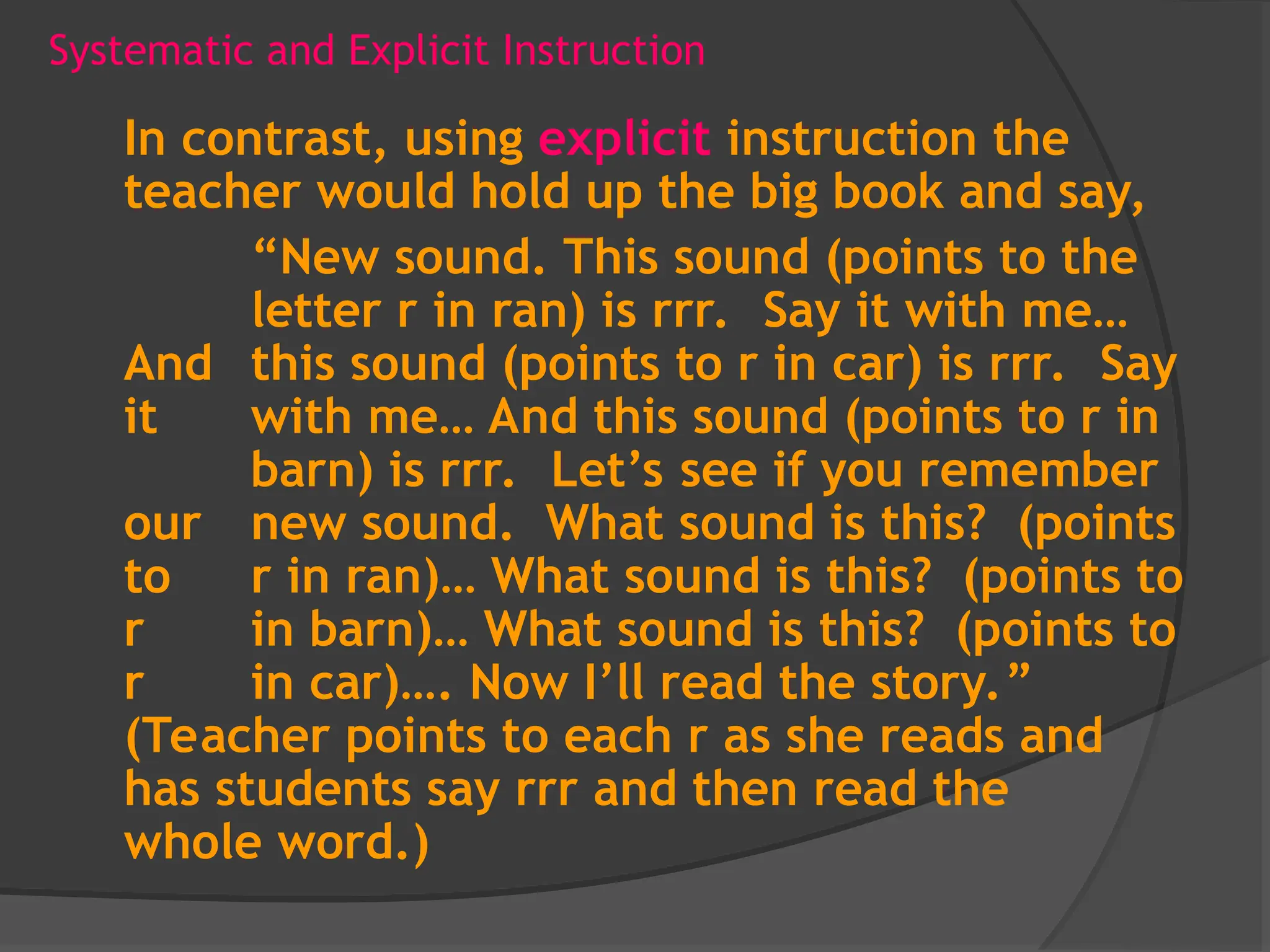 Systematic and Explicit Instruction
In contrast, using explicit instruction the
teacher would hold up the big book and say,
“New sound. This sound (points to the
letter r in ran) is rrr. Say it with me…
And this sound (points to r in car) is rrr. Say
it with me… And this sound (points to r in
barn) is rrr. Let’s see if you remember
our new sound. What sound is this? (points
to r in ran)… What sound is this? (points to
r in barn)… What sound is this? (points to
r in car)…. Now I’ll read the story.”
(Teacher points to each r as she reads and
has students say rrr and then read the
whole word.)
 