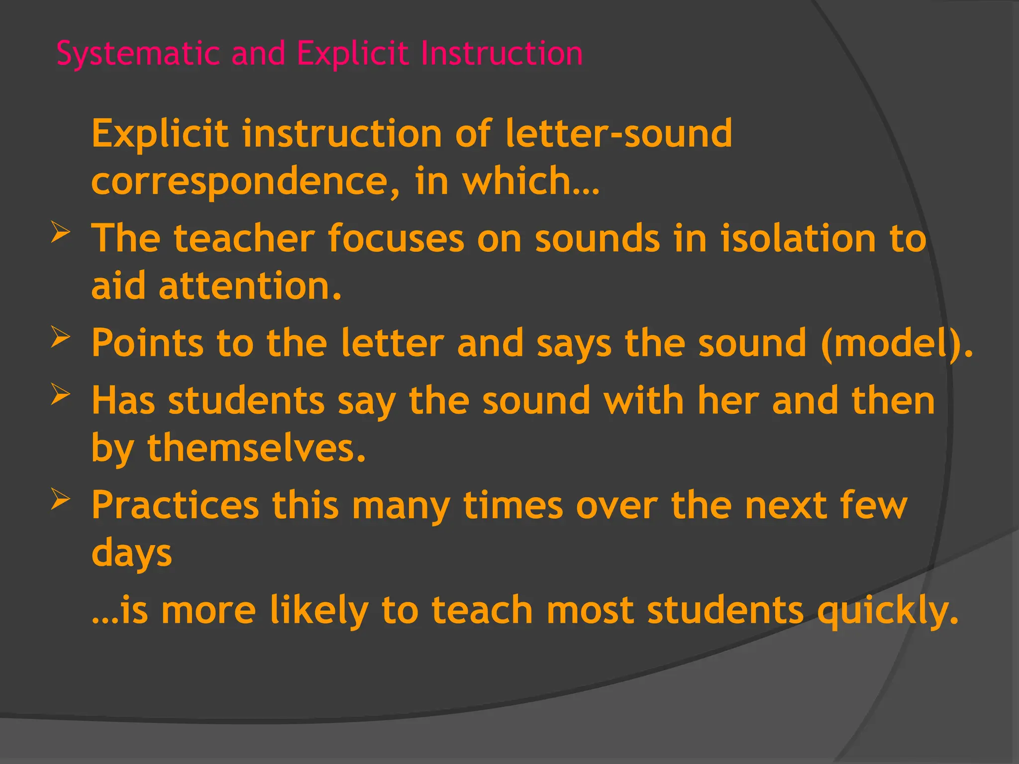 Systematic and Explicit Instruction
Explicit instruction of letter-sound
correspondence, in which…
 The teacher focuses on sounds in isolation to
aid attention.
 Points to the letter and says the sound (model).
 Has students say the sound with her and then
by themselves.
 Practices this many times over the next few
days
…is more likely to teach most students quickly.
 