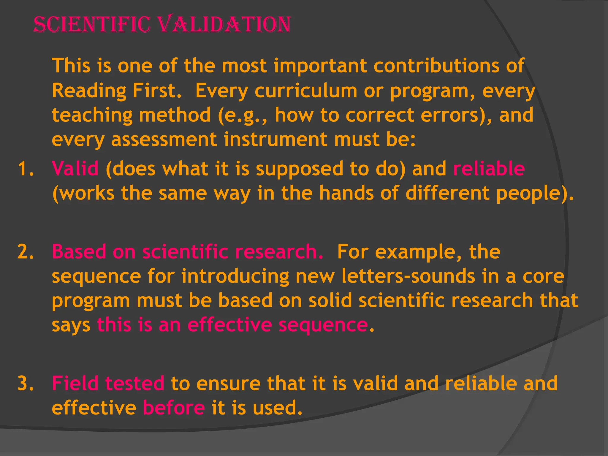 Scientific Validation
This is one of the most important contributions of
Reading First. Every curriculum or program, every
teaching method (e.g., how to correct errors), and
every assessment instrument must be:
1. Valid (does what it is supposed to do) and reliable
(works the same way in the hands of different people).
2. Based on scientific research. For example, the
sequence for introducing new letters-sounds in a core
program must be based on solid scientific research that
says this is an effective sequence.
3. Field tested to ensure that it is valid and reliable and
effective before it is used.
 