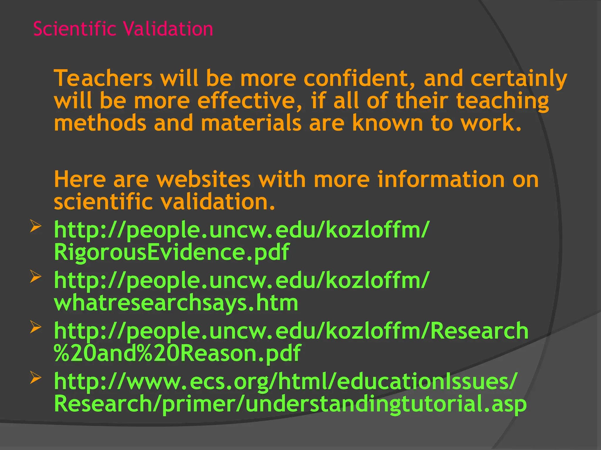 Scientific Validation
Teachers will be more confident, and certainly
will be more effective, if all of their teaching
methods and materials are known to work.
Here are websites with more information on
scientific validation.
 http://people.uncw.edu/kozloffm/
RigorousEvidence.pdf
 http://people.uncw.edu/kozloffm/
whatresearchsays.htm
 http://people.uncw.edu/kozloffm/Research
%20and%20Reason.pdf
 http://www.ecs.org/html/educationIssues/
Research/primer/understandingtutorial.asp
 