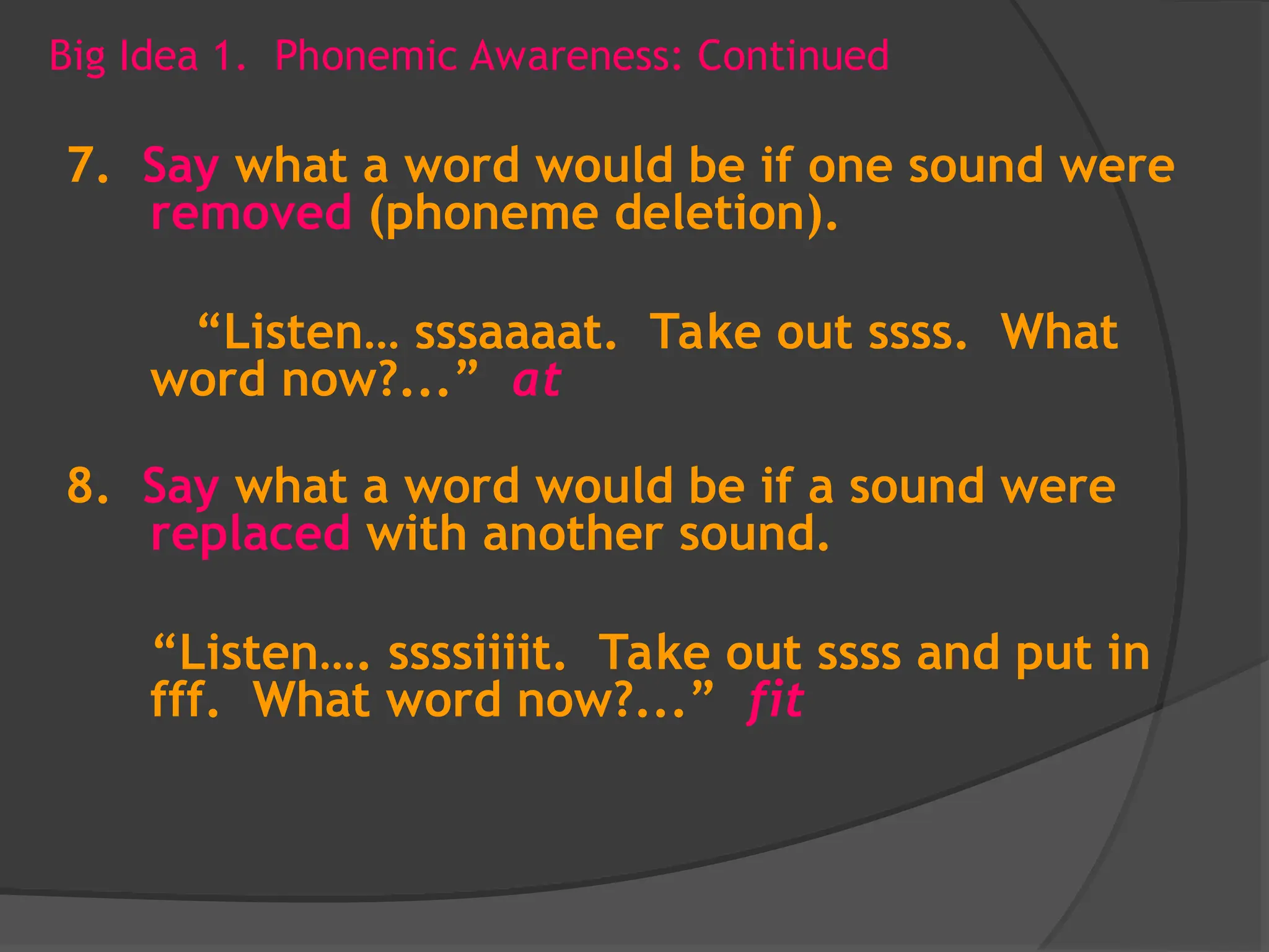 Big Idea 1. Phonemic Awareness: Continued
7. Say what a word would be if one sound were
removed (phoneme deletion).
“Listen… sssaaaat. Take out ssss. What
word now?...” at
8. Say what a word would be if a sound were
replaced with another sound.
“Listen…. ssssiiiit. Take out ssss and put in
fff. What word now?...” fit
 