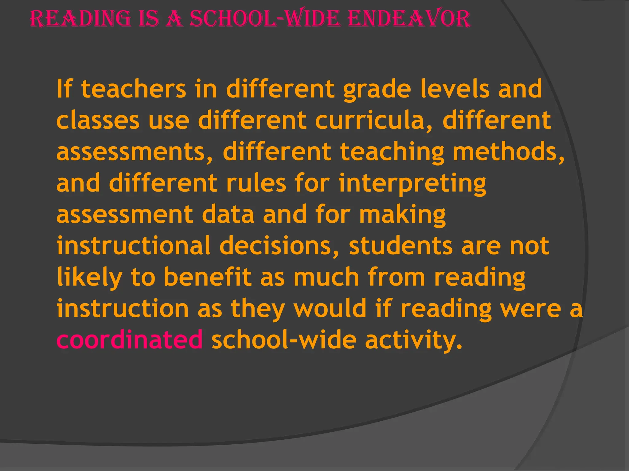 Reading is a school-wide Endeavor
If teachers in different grade levels and
classes use different curricula, different
assessments, different teaching methods,
and different rules for interpreting
assessment data and for making
instructional decisions, students are not
likely to benefit as much from reading
instruction as they would if reading were a
coordinated school-wide activity.
 