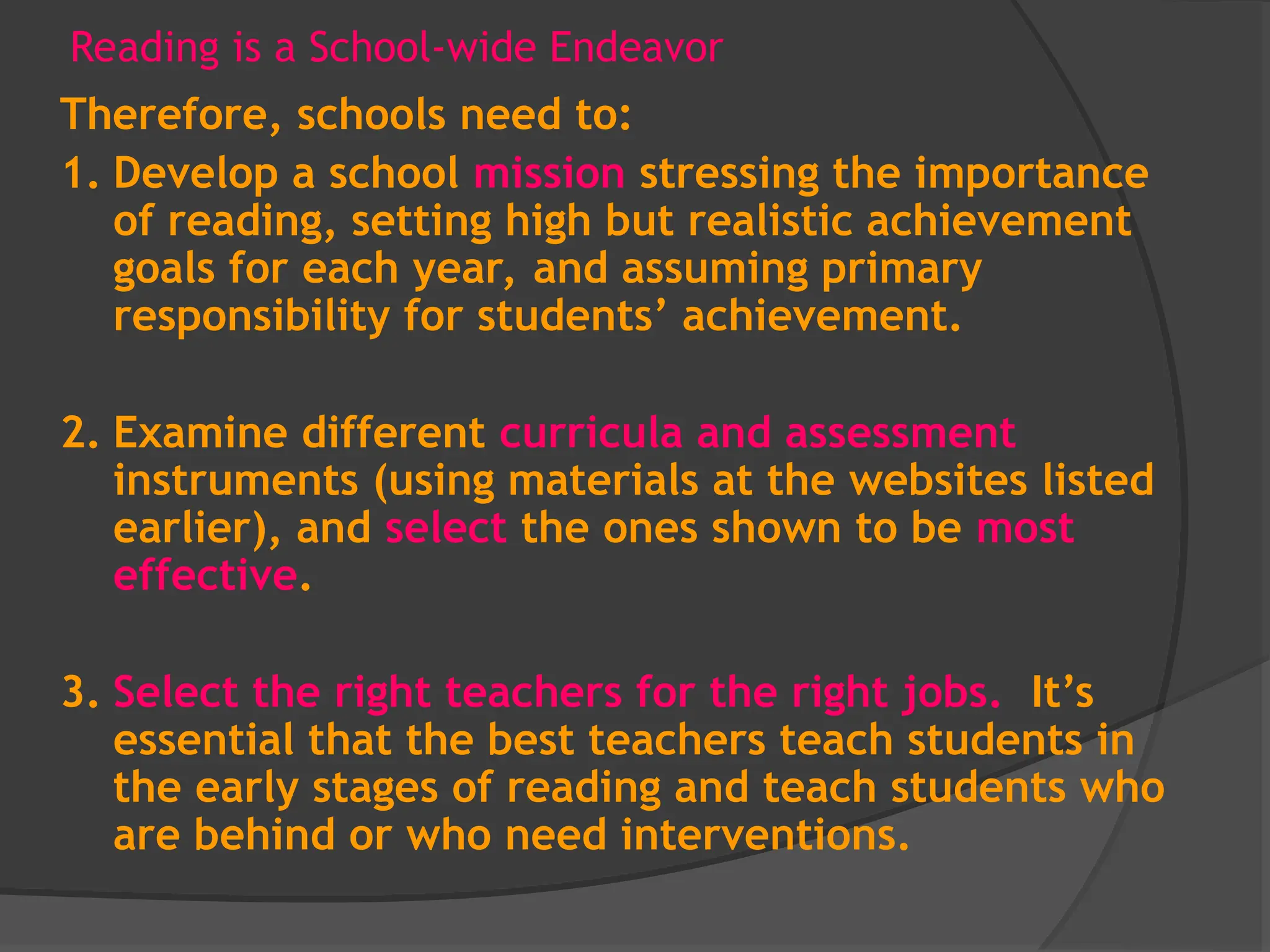 Reading is a School-wide Endeavor
Therefore, schools need to:
1. Develop a school mission stressing the importance
of reading, setting high but realistic achievement
goals for each year, and assuming primary
responsibility for students’ achievement.
2. Examine different curricula and assessment
instruments (using materials at the websites listed
earlier), and select the ones shown to be most
effective.
3. Select the right teachers for the right jobs. It’s
essential that the best teachers teach students in
the early stages of reading and teach students who
are behind or who need interventions.
 