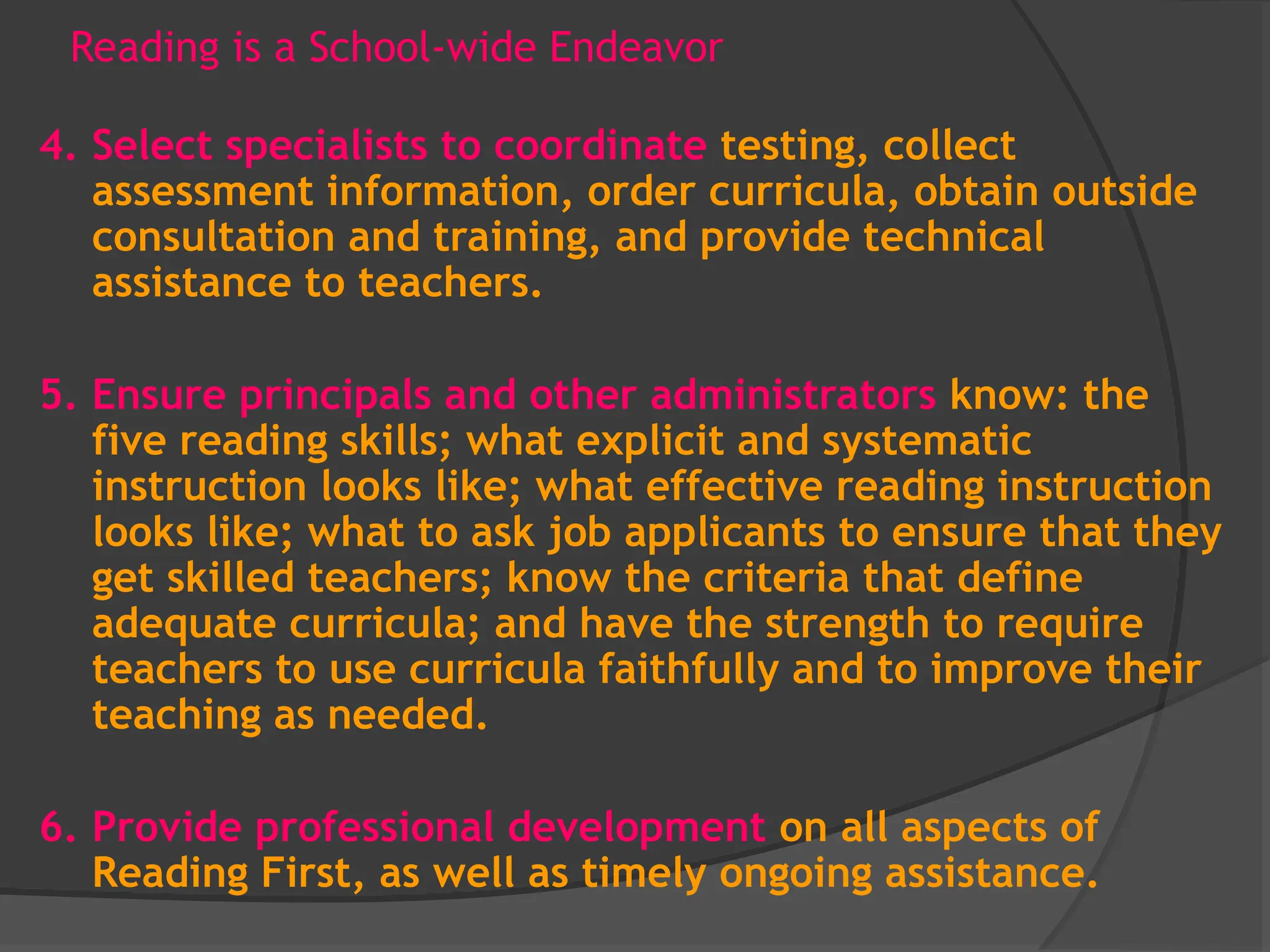 Reading is a School-wide Endeavor
4. Select specialists to coordinate testing, collect
assessment information, order curricula, obtain outside
consultation and training, and provide technical
assistance to teachers.
5. Ensure principals and other administrators know: the
five reading skills; what explicit and systematic
instruction looks like; what effective reading instruction
looks like; what to ask job applicants to ensure that they
get skilled teachers; know the criteria that define
adequate curricula; and have the strength to require
teachers to use curricula faithfully and to improve their
teaching as needed.
6. Provide professional development on all aspects of
Reading First, as well as timely ongoing assistance.
 