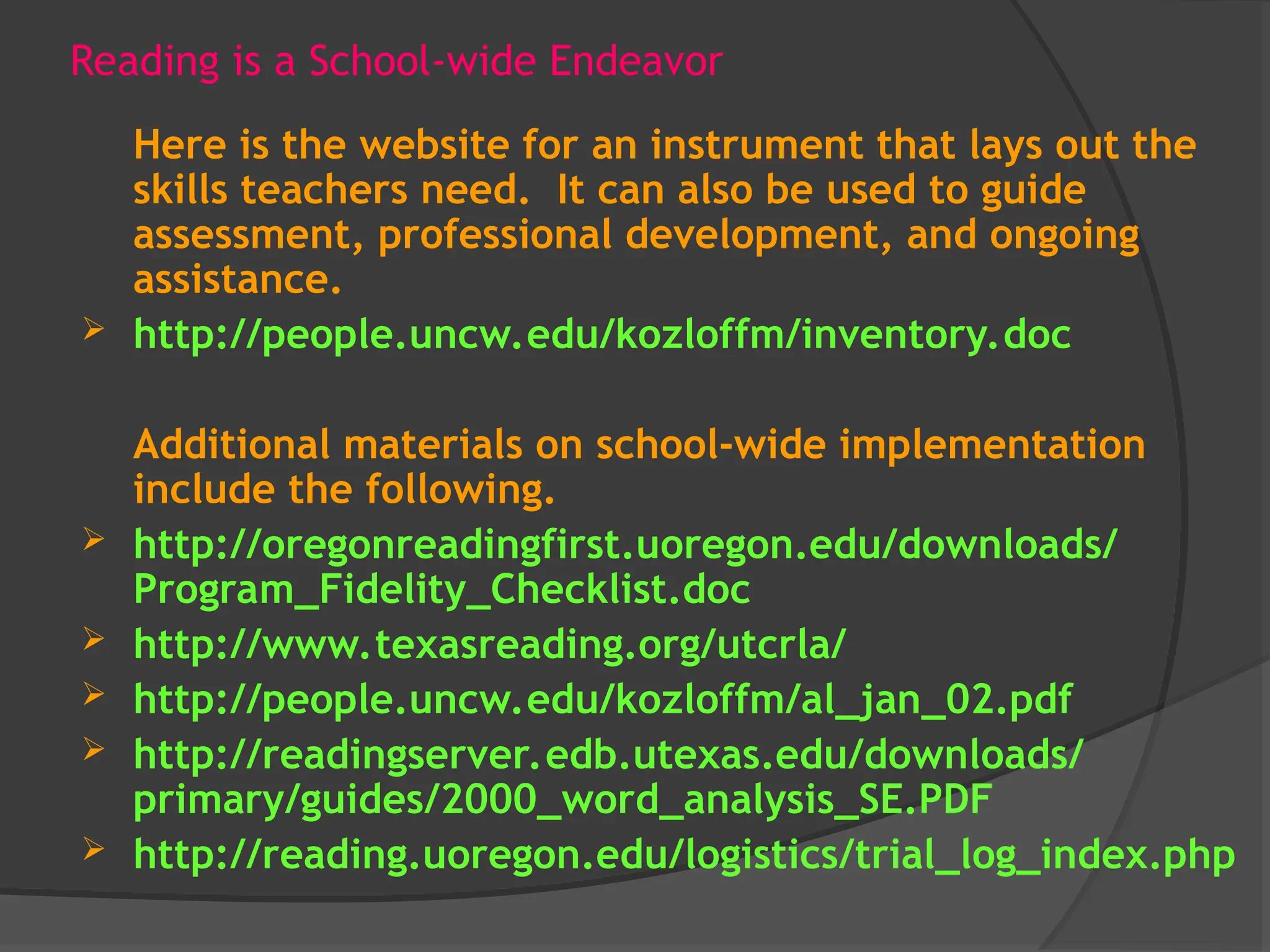 Reading is a School-wide Endeavor
Here is the website for an instrument that lays out the
skills teachers need. It can also be used to guide
assessment, professional development, and ongoing
assistance.
 http://people.uncw.edu/kozloffm/inventory.doc
Additional materials on school-wide implementation
include the following.
 http://oregonreadingfirst.uoregon.edu/downloads/
Program_Fidelity_Checklist.doc
 http://www.texasreading.org/utcrla/
 http://people.uncw.edu/kozloffm/al_jan_02.pdf
 http://readingserver.edb.utexas.edu/downloads/
primary/guides/2000_word_analysis_SE.PDF
 http://reading.uoregon.edu/logistics/trial_log_index.php
 