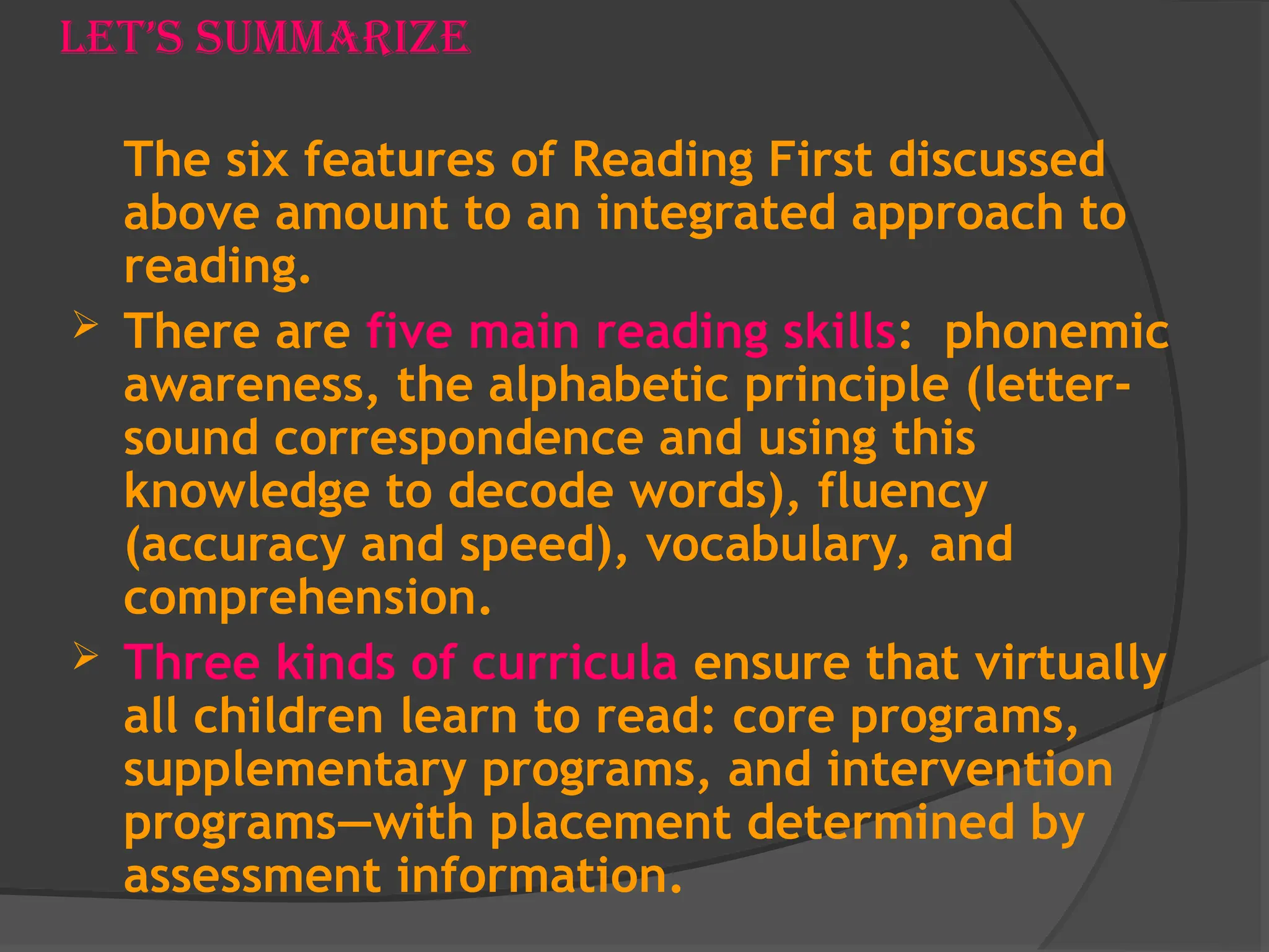 Let’s Summarize
The six features of Reading First discussed
above amount to an integrated approach to
reading.
 There are five main reading skills: phonemic
awareness, the alphabetic principle (letter-
sound correspondence and using this
knowledge to decode words), fluency
(accuracy and speed), vocabulary, and
comprehension.
 Three kinds of curricula ensure that virtually
all children learn to read: core programs,
supplementary programs, and intervention
programs—with placement determined by
assessment information.
 