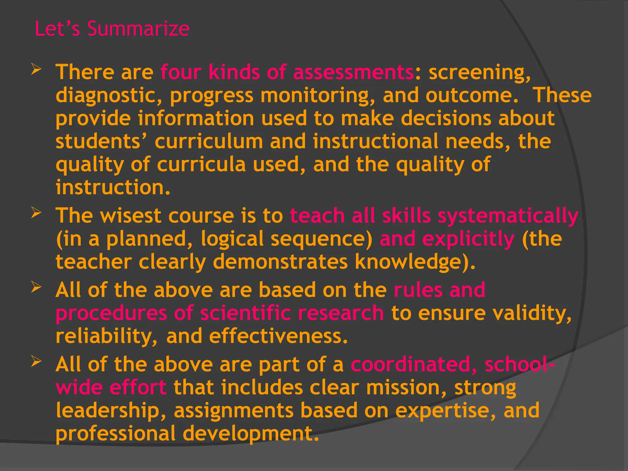 Let’s Summarize
 There are four kinds of assessments: screening,
diagnostic, progress monitoring, and outcome. These
provide information used to make decisions about
students’ curriculum and instructional needs, the
quality of curricula used, and the quality of
instruction.
 The wisest course is to teach all skills systematically
(in a planned, logical sequence) and explicitly (the
teacher clearly demonstrates knowledge).
 All of the above are based on the rules and
procedures of scientific research to ensure validity,
reliability, and effectiveness.
 All of the above are part of a coordinated, school-
wide effort that includes clear mission, strong
leadership, assignments based on expertise, and
professional development.
 