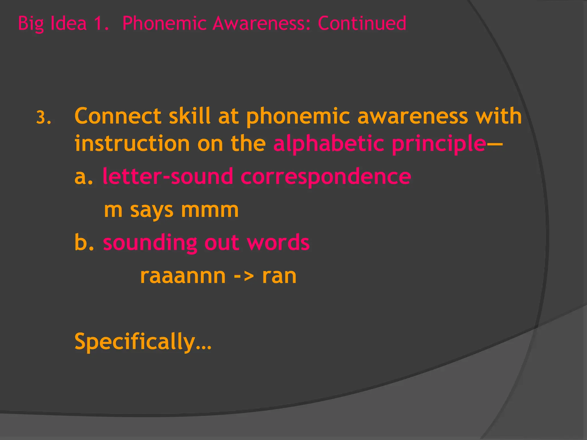 Big Idea 1. Phonemic Awareness: Continued
3. Connect skill at phonemic awareness with
instruction on the alphabetic principle—
a. letter-sound correspondence
m says mmm
b. sounding out words
raaannn -> ran
Specifically…
 