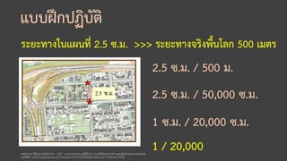 แบบฝึกปฏิบัติ
ระยะทางในแผนที่ 2.5 ซ.ม. >>> ระยะทางจริงพื้นโลก 500 เมตร
แหล่งภาพ: รัศมี สุวรรณวีระกาธร. 2557. เอกสารประกอบปฏิบัติการ: ระบบพิกัดและการอ่านแผนที่ภูมิประเทศ [ออนไลน์].
แหล่งที่มา: http://negistda.kku.ac.th/activity/2014/tn20140428/Lab01.pdf [5 สิงหาคม 2559].
2.5 ซ.ม. / 500 ม.
2.5 ซ.ม. / 50,000 ซ.ม.
1 ซ.ม. / 20,000 ซ.ม.
1 / 20,000
 