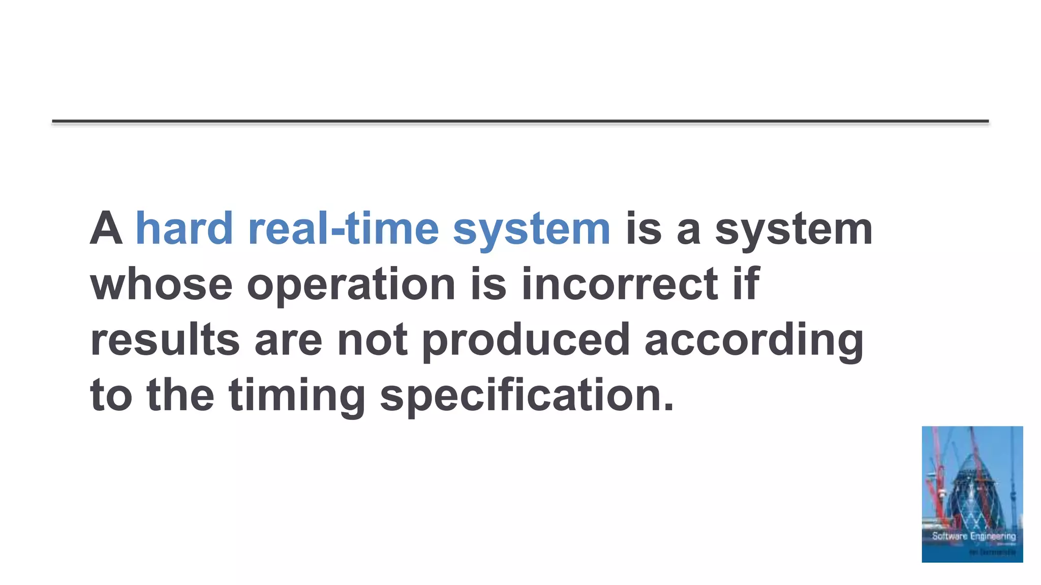 A hard real-time system is a system
whose operation is incorrect if
results are not produced according
to the timing specification.
 