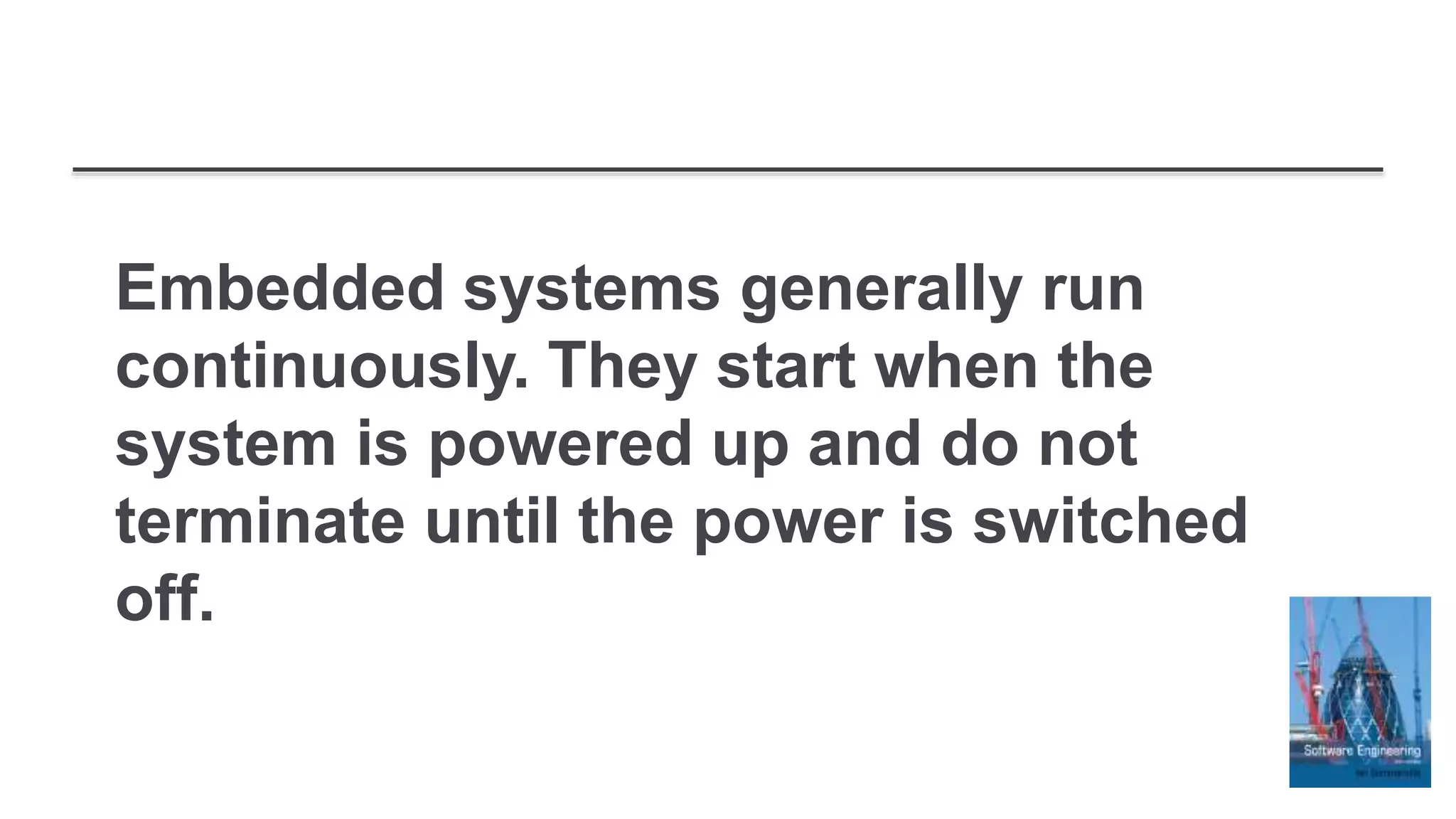 Embedded systems generally run
continuously. They start when the
system is powered up and do not
terminate until the power is switched
off.
 
