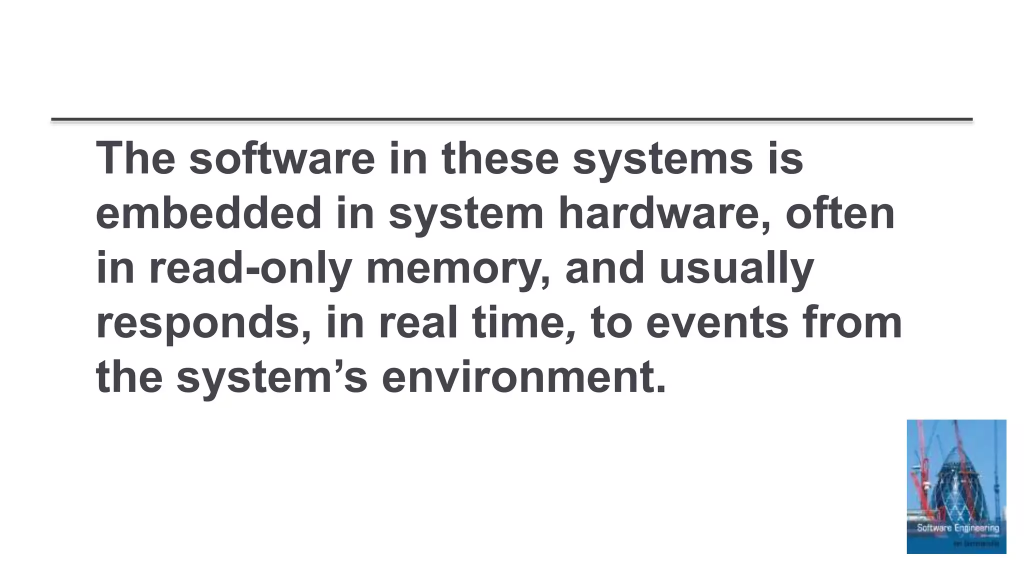 The software in these systems is
embedded in system hardware, often
in read-only memory, and usually
responds, in real time, to events from
the system’s environment.
 