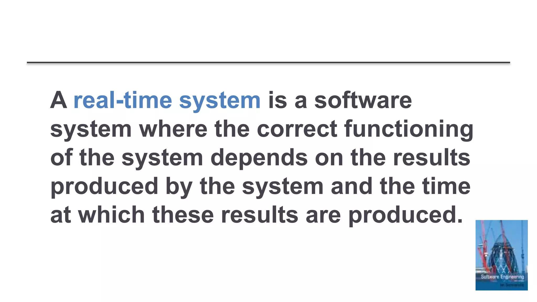 A real-time system is a software
system where the correct functioning
of the system depends on the results
produced by the system and the time
at which these results are produced.
 