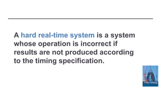 A hard real-time system is a system
whose operation is incorrect if
results are not produced according
to the timing specification.
 