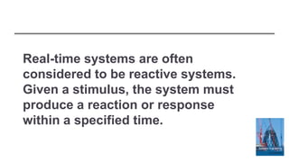 Real-time systems are often
considered to be reactive systems.
Given a stimulus, the system must
produce a reaction or response
within a specified time.
 