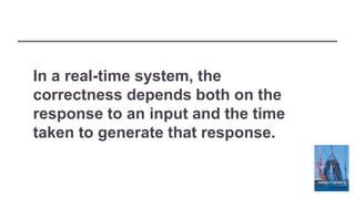 In a real-time system, the
correctness depends both on the
response to an input and the time
taken to generate that response.
 