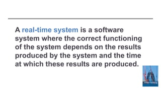 A real-time system is a software
system where the correct functioning
of the system depends on the results
produced by the system and the time
at which these results are produced.
 