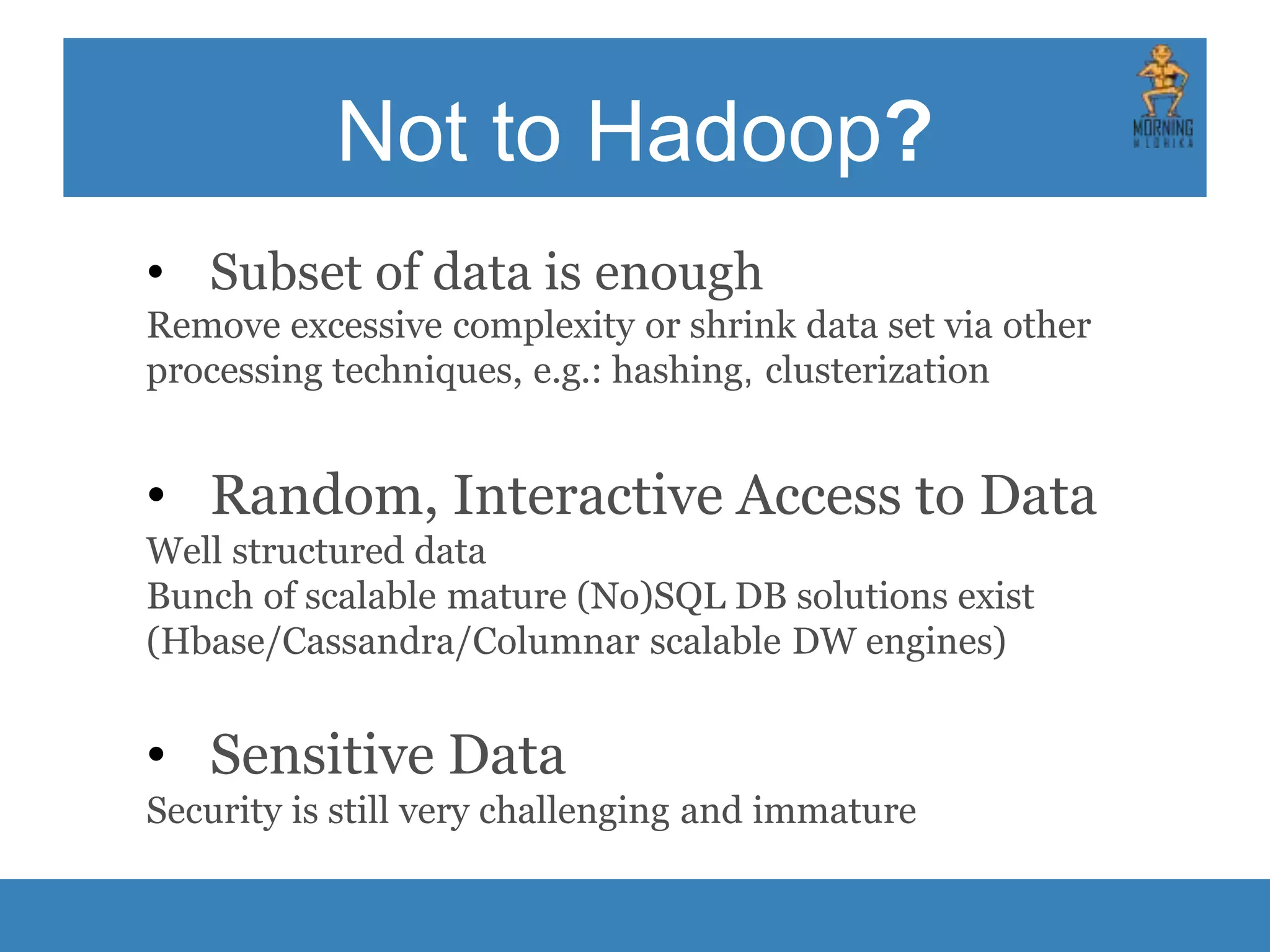 Not to Hadoop? • Subset of data is enough Remove excessive complexity or shrink data set via other processing techniques, e.g.: hashing, clusterization • Random, Interactive Access to Data Well structured data Bunch of scalable mature (No)SQL DB solutions exist (Hbase/Cassandra/Columnar scalable DW engines) • Sensitive Data Security is still very challenging and immature 