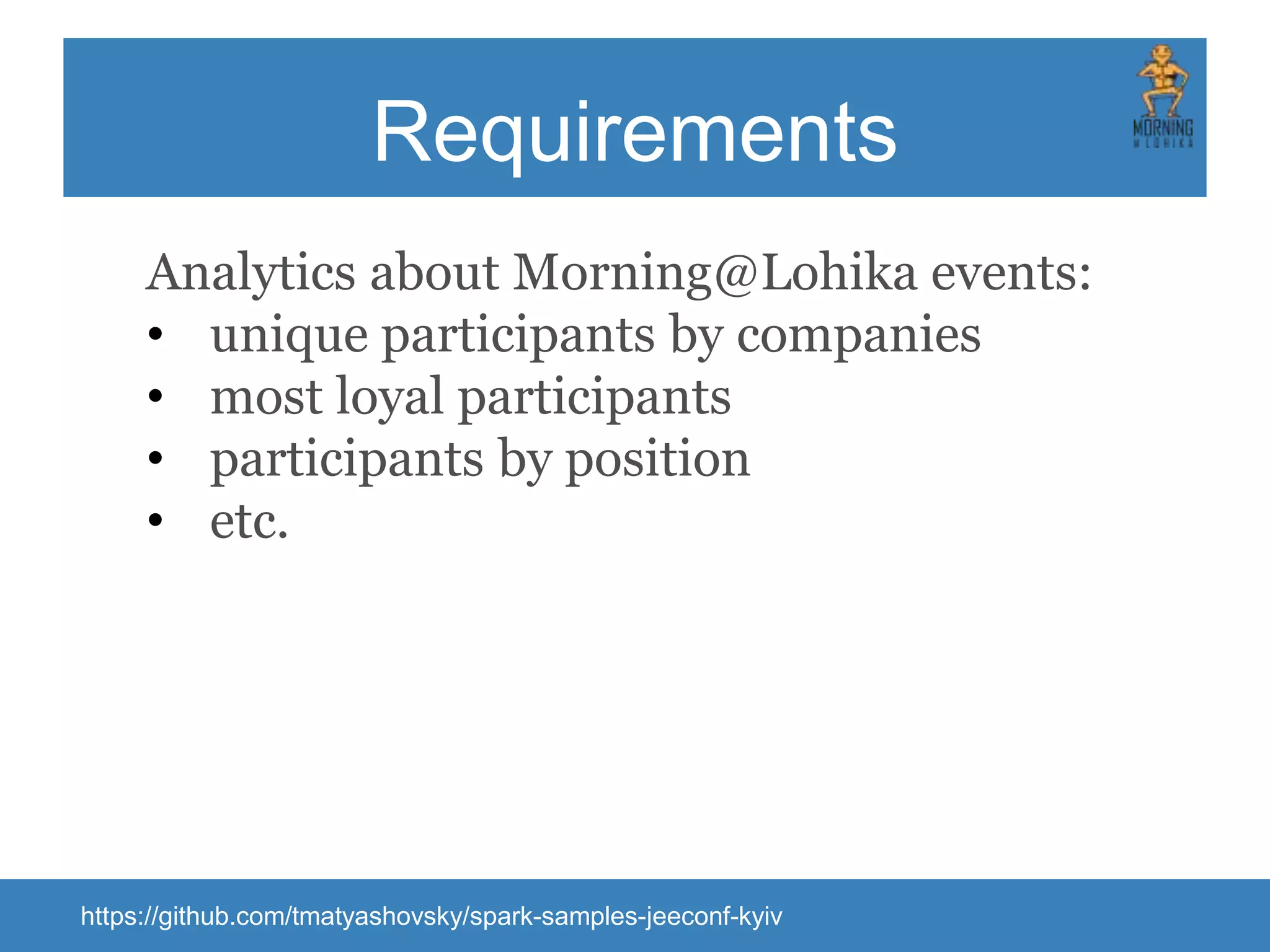 Requirements Analytics about Morning@Lohika events: • unique participants by companies • most loyal participants • participants by position • etc. https://github.com/tmatyashovsky/spark-samples-jeeconf-kyiv 