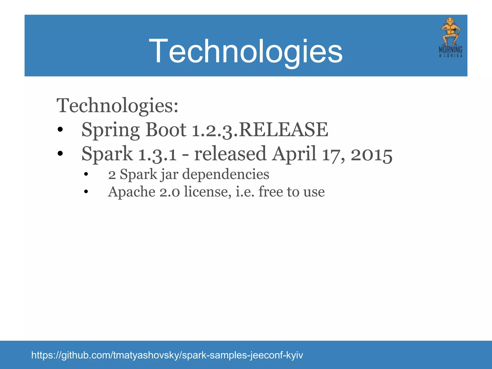 Technologies Technologies: • Spring Boot 1.2.3.RELEASE • Spark 1.3.1 - released April 17, 2015 • 2 Spark jar dependencies • Apache 2.0 license, i.e. free to use https://github.com/tmatyashovsky/spark-samples-jeeconf-kyiv 