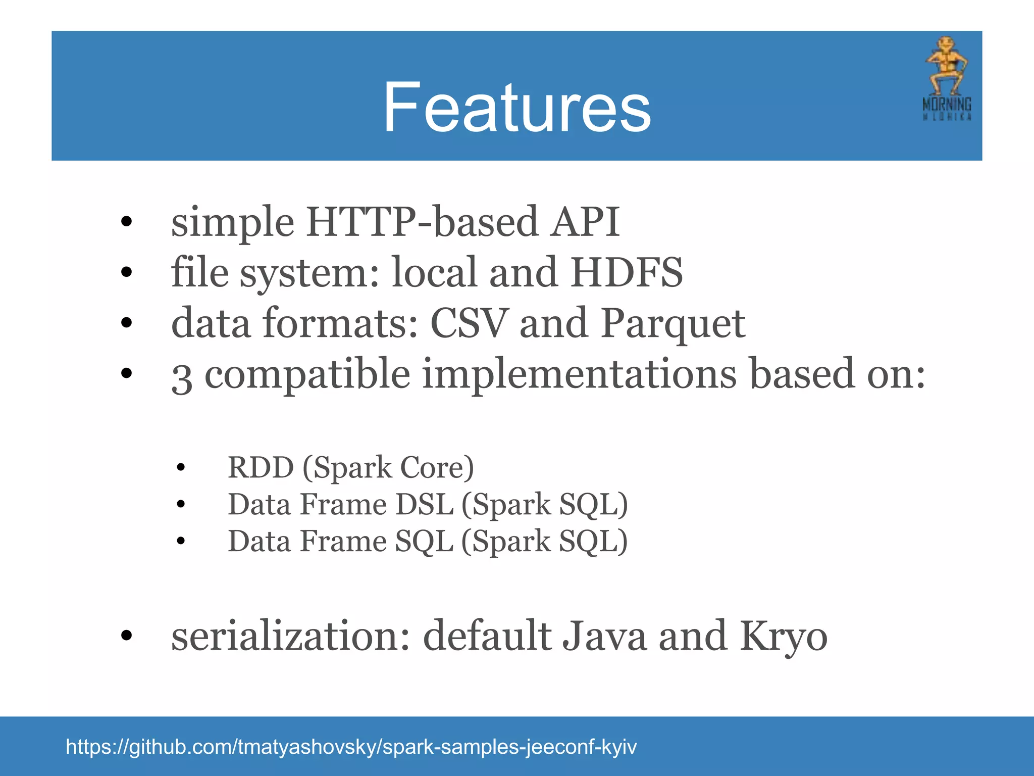 Features • simple HTTP-based API • file system: local and HDFS • data formats: CSV and Parquet • 3 compatible implementations based on: • RDD (Spark Core) • Data Frame DSL (Spark SQL) • Data Frame SQL (Spark SQL) • serialization: default Java and Kryo https://github.com/tmatyashovsky/spark-samples-jeeconf-kyiv 