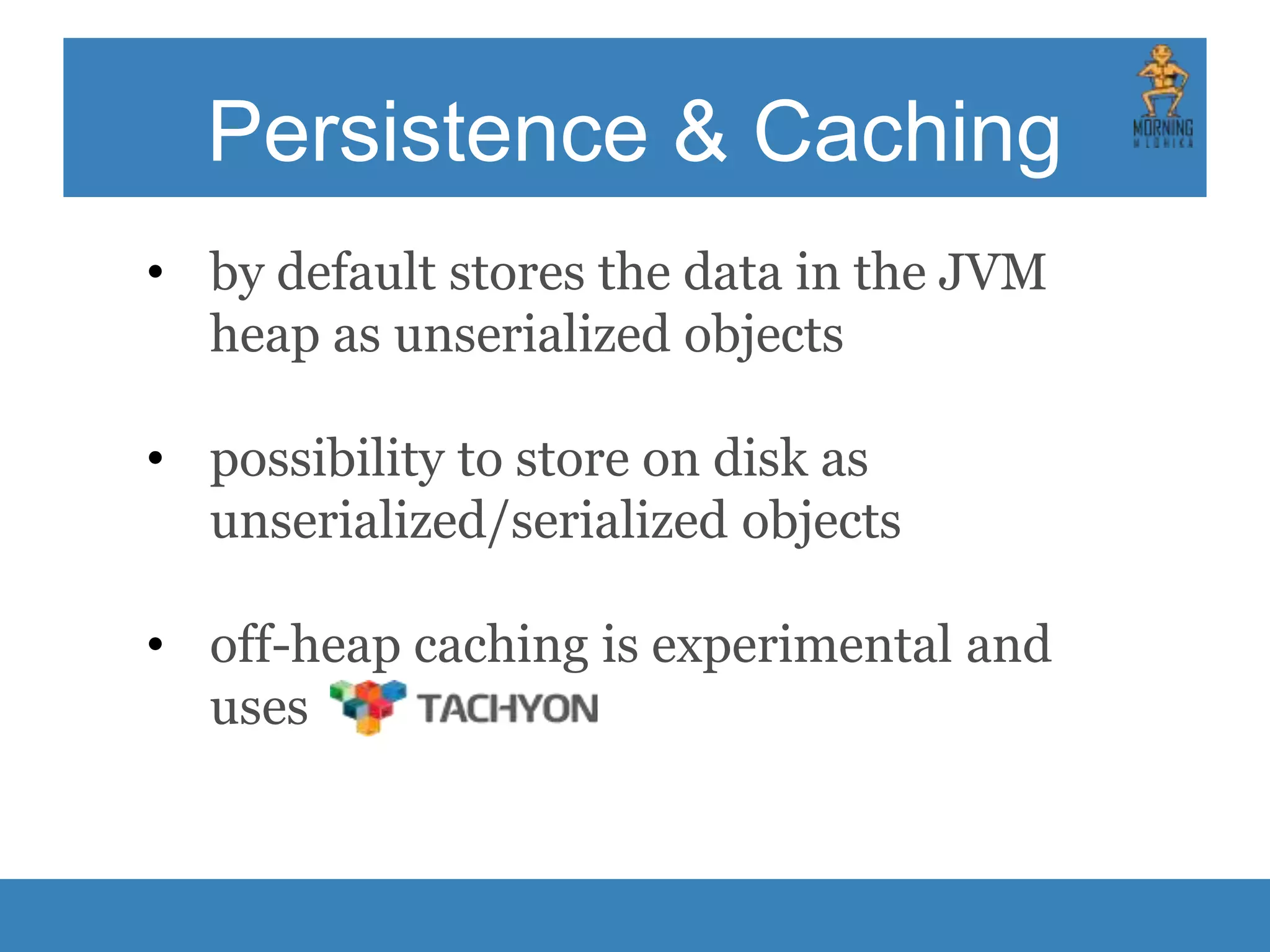 Persistence & Caching • by default stores the data in the JVM heap as unserialized objects • possibility to store on disk as unserialized/serialized objects • off-heap caching is experimental and uses 