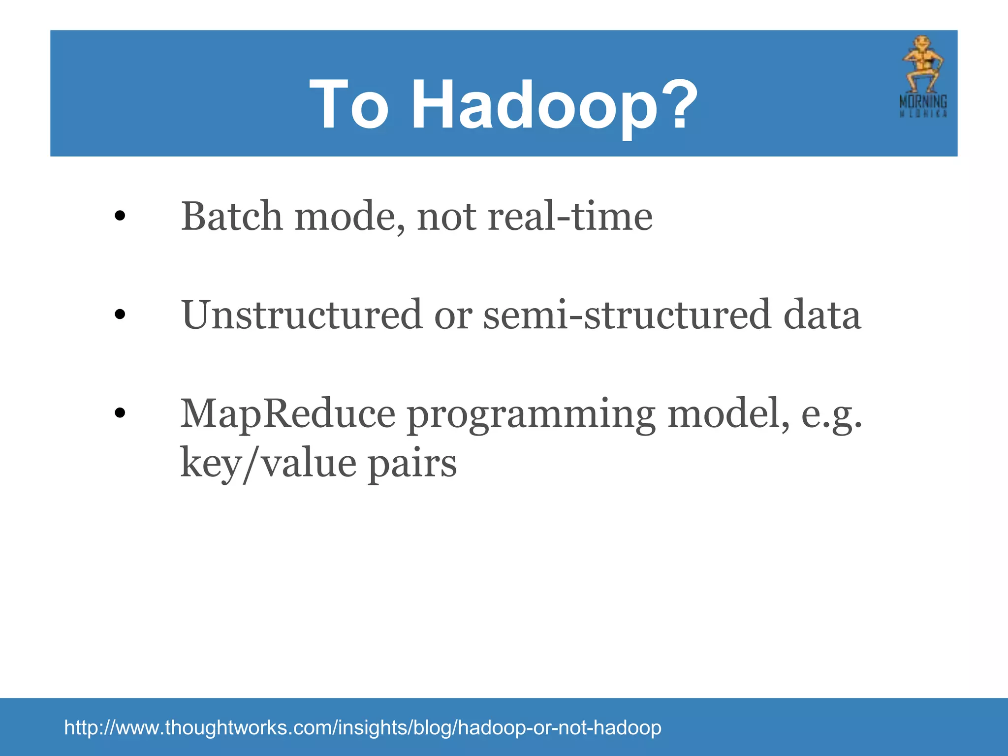 To Hadoop? http://www.thoughtworks.com/insights/blog/hadoop-or-not-hadoop • Batch mode, not real-time • Unstructured or semi-structured data • MapReduce programming model, e.g. key/value pairs 