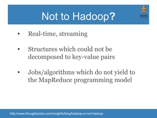 Not to Hadoop?
• Real-time, streaming
• Structures which could not be
decomposed to key-value pairs
• Jobs/algorithms which do not yield to
the MapReduce programming model
http://www.thoughtworks.com/insights/blog/hadoop-or-not-hadoop
 