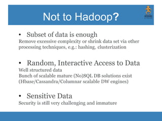 Not to Hadoop?
• Subset of data is enough
Remove excessive complexity or shrink data set via other
processing techniques, e.g.: hashing, clusterization
• Random, Interactive Access to Data
Well structured data
Bunch of scalable mature (No)SQL DB solutions exist
(Hbase/Cassandra/Columnar scalable DW engines)
• Sensitive Data
Security is still very challenging and immature
 