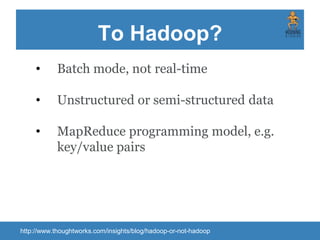 To Hadoop?
http://www.thoughtworks.com/insights/blog/hadoop-or-not-hadoop
• Batch mode, not real-time
• Unstructured or semi-structured data
• MapReduce programming model, e.g.
key/value pairs
 