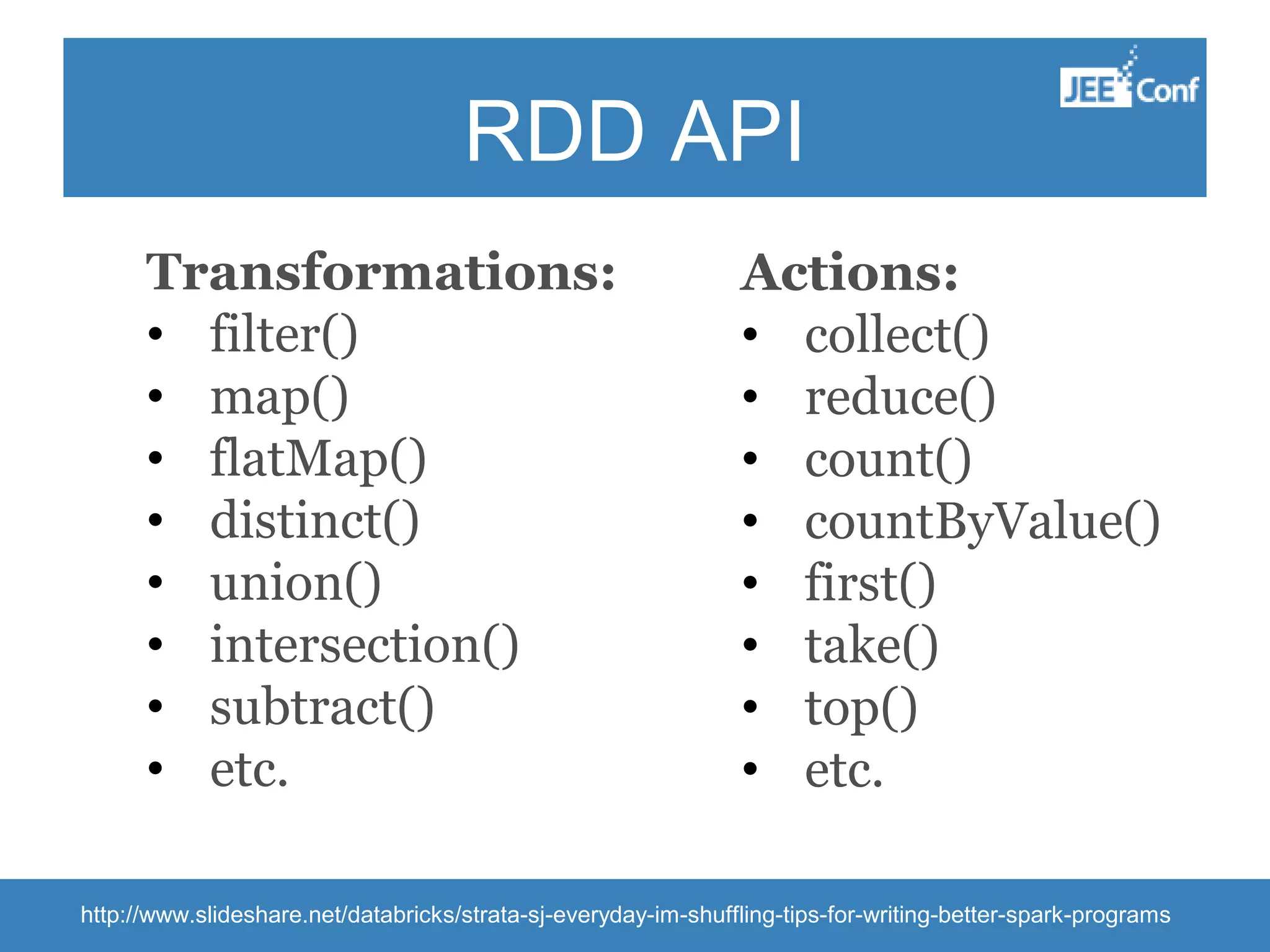 RDD API Transformations: • filter() • map() • flatMap() • distinct() • union() • intersection() • subtract() • etc. Actions: • collect() • reduce() • count() • countByValue() • first() • take() • top() • etc. http://www.slideshare.net/databricks/strata-sj-everyday-im-shuffling-tips-for-writing-better-spark-programs 