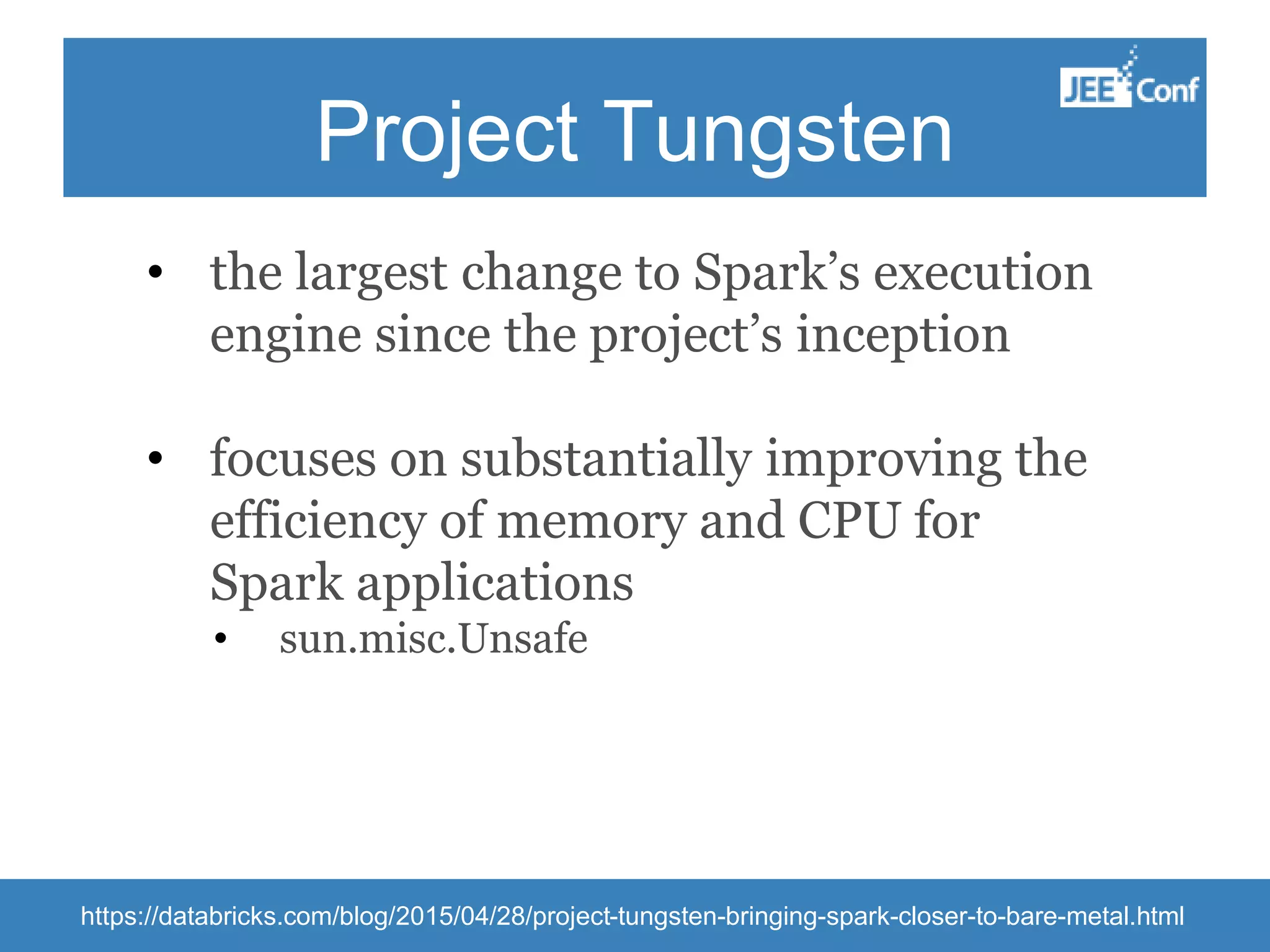 Project Tungsten • the largest change to Spark’s execution engine since the project’s inception • focuses on substantially improving the efficiency of memory and CPU for Spark applications • sun.misc.Unsafe https://databricks.com/blog/2015/04/28/project-tungsten-bringing-spark-closer-to-bare-metal.html 