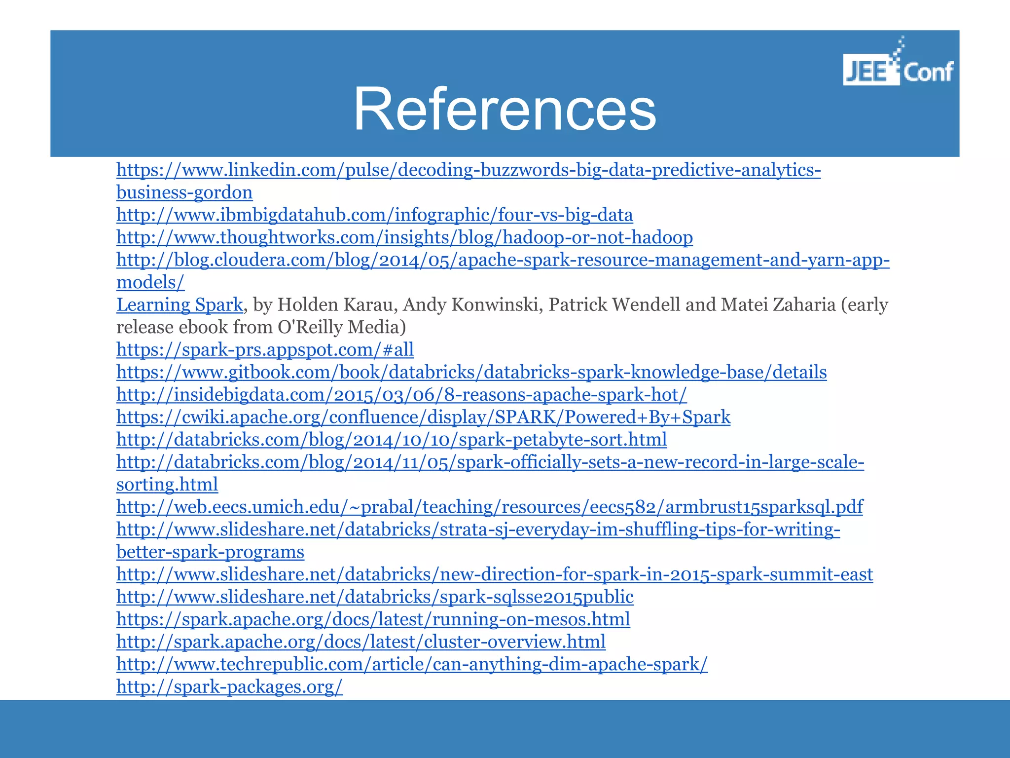 References https://www.linkedin.com/pulse/decoding-buzzwords-big-data-predictive-analytics- business-gordon http://www.ibmbigdatahub.com/infographic/four-vs-big-data http://www.thoughtworks.com/insights/blog/hadoop-or-not-hadoop http://blog.cloudera.com/blog/2014/05/apache-spark-resource-management-and-yarn-app- models/ Learning Spark, by Holden Karau, Andy Konwinski, Patrick Wendell and Matei Zaharia (early release ebook from O'Reilly Media) https://spark-prs.appspot.com/#all https://www.gitbook.com/book/databricks/databricks-spark-knowledge-base/details http://insidebigdata.com/2015/03/06/8-reasons-apache-spark-hot/ https://cwiki.apache.org/confluence/display/SPARK/Powered+By+Spark http://databricks.com/blog/2014/10/10/spark-petabyte-sort.html http://databricks.com/blog/2014/11/05/spark-officially-sets-a-new-record-in-large-scale- sorting.html http://web.eecs.umich.edu/~prabal/teaching/resources/eecs582/armbrust15sparksql.pdf http://www.slideshare.net/databricks/strata-sj-everyday-im-shuffling-tips-for-writing- better-spark-programs http://www.slideshare.net/databricks/new-direction-for-spark-in-2015-spark-summit-east http://www.slideshare.net/databricks/spark-sqlsse2015public https://spark.apache.org/docs/latest/running-on-mesos.html http://spark.apache.org/docs/latest/cluster-overview.html http://www.techrepublic.com/article/can-anything-dim-apache-spark/ http://spark-packages.org/ 