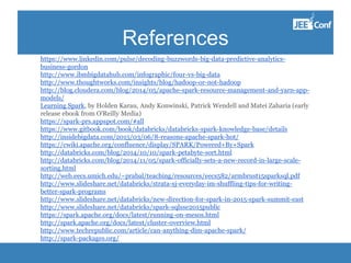 References
https://www.linkedin.com/pulse/decoding-buzzwords-big-data-predictive-analytics-
business-gordon
http://www.ibmbigdatahub.com/infographic/four-vs-big-data
http://www.thoughtworks.com/insights/blog/hadoop-or-not-hadoop
http://blog.cloudera.com/blog/2014/05/apache-spark-resource-management-and-yarn-app-
models/
Learning Spark, by Holden Karau, Andy Konwinski, Patrick Wendell and Matei Zaharia (early
release ebook from O'Reilly Media)
https://spark-prs.appspot.com/#all
https://www.gitbook.com/book/databricks/databricks-spark-knowledge-base/details
http://insidebigdata.com/2015/03/06/8-reasons-apache-spark-hot/
https://cwiki.apache.org/confluence/display/SPARK/Powered+By+Spark
http://databricks.com/blog/2014/10/10/spark-petabyte-sort.html
http://databricks.com/blog/2014/11/05/spark-officially-sets-a-new-record-in-large-scale-
sorting.html
http://web.eecs.umich.edu/~prabal/teaching/resources/eecs582/armbrust15sparksql.pdf
http://www.slideshare.net/databricks/strata-sj-everyday-im-shuffling-tips-for-writing-
better-spark-programs
http://www.slideshare.net/databricks/new-direction-for-spark-in-2015-spark-summit-east
http://www.slideshare.net/databricks/spark-sqlsse2015public
https://spark.apache.org/docs/latest/running-on-mesos.html
http://spark.apache.org/docs/latest/cluster-overview.html
http://www.techrepublic.com/article/can-anything-dim-apache-spark/
http://spark-packages.org/
 
