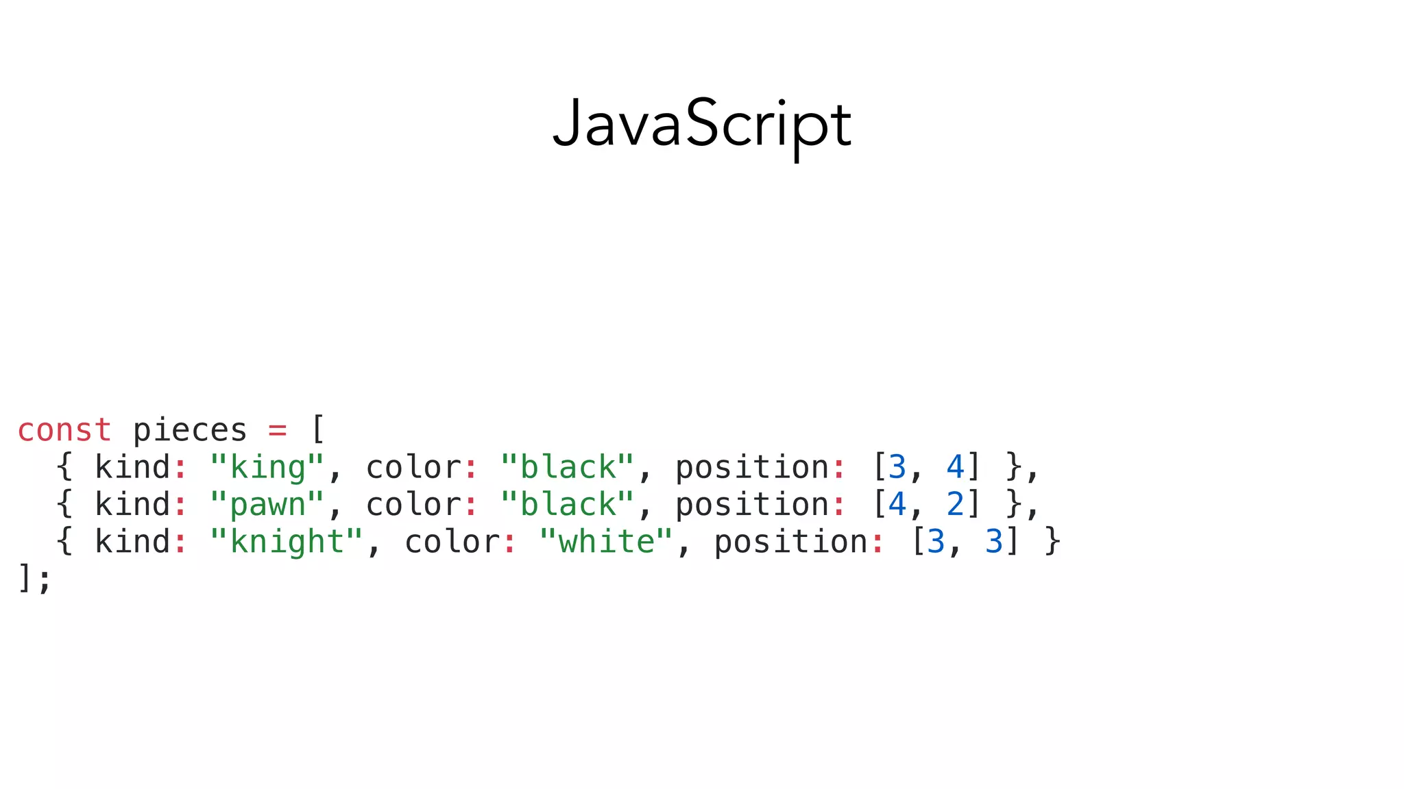 const pieces = [
{ kind: "king", color: "black", position: [3, 4] },
{ kind: "pawn", color: "black", position: [4, 2] },
{ kind: "knight", color: "white", position: [3, 3] }
];
JavaScript
 