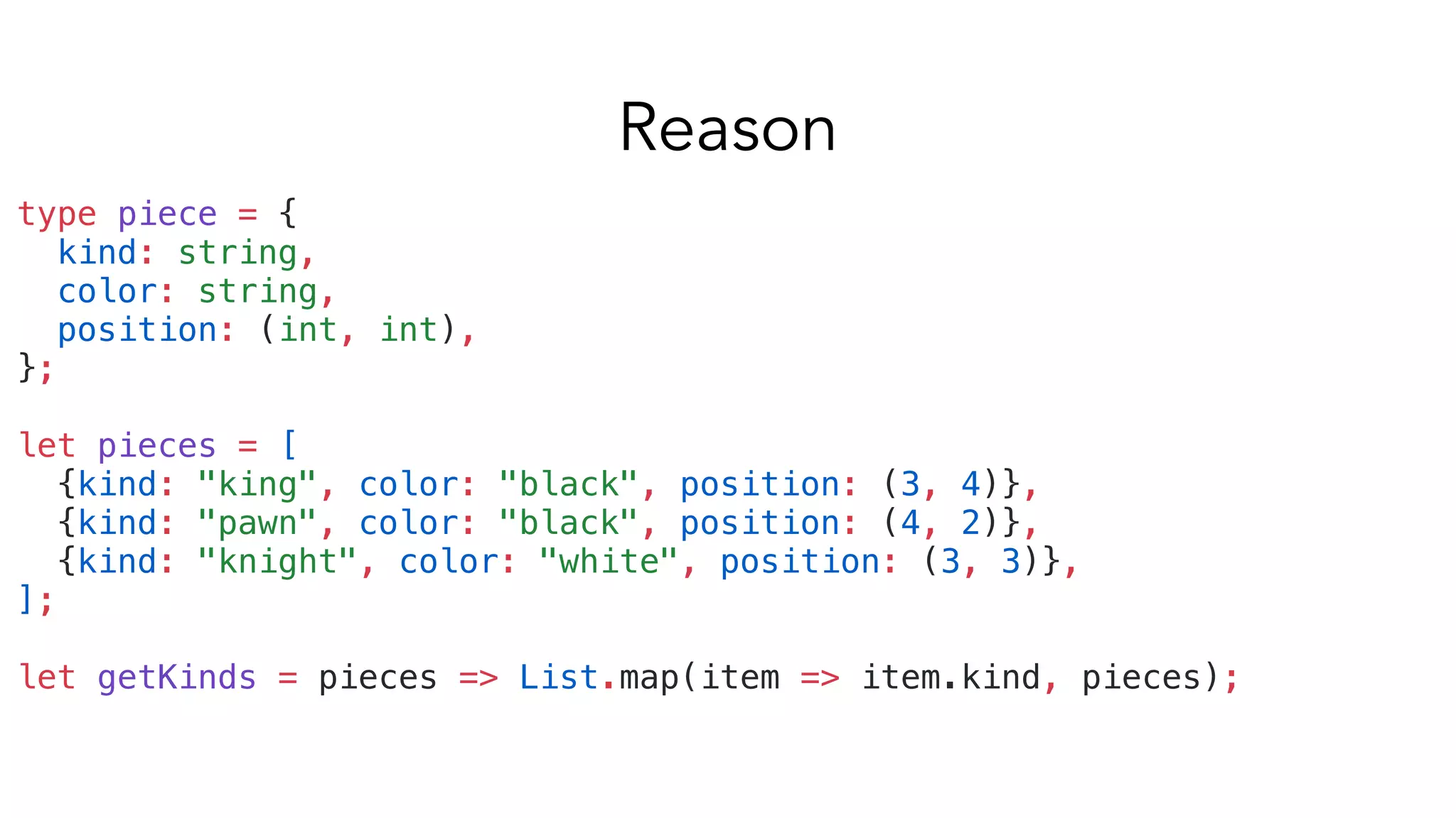 type piece = {
kind: string,
color: string,
position: (int, int),
};
let pieces = [
{kind: "king", color: "black", position: (3, 4)},
{kind: "pawn", color: "black", position: (4, 2)},
{kind: "knight", color: "white", position: (3, 3)},
];
let getKinds = pieces => List.map(item => item.kind, pieces);
Reason
 